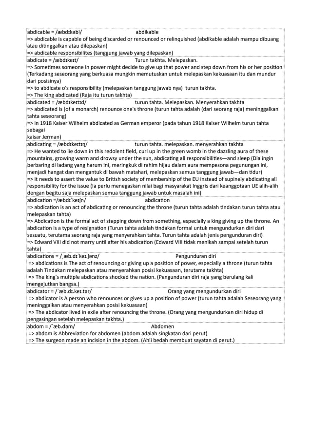 abdicable = /æbdɪkəbl/ abdikable
=> abdicable is capable of being discarded or renounced or relinquished (abdikable adalah mampu dibuang
atau ditinggalkan atau dilepaskan)
=> abdicable responsibilites (tanggung jawab yang dilepaskan)
abdicate = /æbdɪkeɪt/ Turun takhta. Melepaskan.
=> Sometimes someone in power might decide to give up that power and step down from his or her position
(Terkadang seseorang yang berkuasa mungkin memutuskan untuk melepaskan kekuasaan itu dan mundur
dari posisinya)
=> to abdicate o's responsibility (melepaskan tanggung jawab nya) turun takhta.
=> The king abdicated (Raja itu turun takhta)
abdicated = /æbdɪkeɪtɪd/ turun tahta. Melepaskan. Menyerahkan takhta
=> abdicated is (of a monarch) renounce one's throne (turun tahta adalah (dari seorang raja) meninggalkan
tahta seseorang)
=> in 1918 Kaiser Wilhelm abdicated as German emperor (pada tahun 1918 Kaiser Wilhelm turun tahta
sebagai
kaisar Jerman)
abdicating = /æbdɪkeɪtɪŋ/ turun tahta. melepaskan. menyerahkan takhta
=> He wanted to lie down in this redolent field, curl up in the green womb in the dazzling aura of these
mountains, growing warm and drowsy under the sun, abdicating all responsibilities—and sleep (Dia ingin
berbaring di ladang yang harum ini, meringkuk di rahim hijau dalam aura mempesona pegunungan ini,
menjadi hangat dan mengantuk di bawah matahari, melepaskan semua tanggung jawab—dan tidur)
=> It needs to assert the value to British society of membership of the EU instead of supinely abdicating all
responsibility for the issue (Ia perlu menegaskan nilai bagi masyarakat Inggris dari keanggotaan UE alih-alih
dengan begitu saja melepaskan semua tanggung jawab untuk masalah ini)
abdication =/æbdɪˈkeɪʃn/ abdication
=> abdication is an act of abdicating or renouncing the throne (turun tahta adalah tindakan turun tahta atau
melepaskan tahta)
=> Abdication is the formal act of stepping down from something, especially a king giving up the throne. An
abdication is a type of resignation (Turun tahta adalah tindakan formal untuk mengundurkan diri dari
sesuatu, terutama seorang raja yang menyerahkan tahta. Turun tahta adalah jenis pengunduran diri)
=> Edward VIII did not marry until after his abdication (Edward VIII tidak menikah sampai setelah turun
tahta)
abdications = /ˌæb.dɪˈkeɪ.ʃənz/ Pengunduran diri
=> abdications is The act of renouncing or giving up a position of power, especially a throne (turun tahta
adalah Tindakan melepaskan atau menyerahkan posisi kekuasaan, terutama takhta)
=> The king's multiple abdications shocked the nation. (Pengunduran diri raja yang berulang kali
mengejutkan bangsa.)
abdicator = /ˈæb.dɪ.keɪ.tər/ Orang yang mengundurkan diri
=> abdicator is A person who renounces or gives up a position of power (turun tahta adalah Seseorang yang
meninggalkan atau menyerahkan posisi kekuasaan)
=> The abdicator lived in exile after renouncing the throne. (Orang yang mengundurkan diri hidup di
pengasingan setelah melepaskan takhta.)
abdom = /ˈæb.dəm/ Abdomen
=> abdom is Abbreviation for abdomen (abdom adalah singkatan dari perut)
=> The surgeon made an incision in the abdom. (Ahli bedah membuat sayatan di perut.)
 