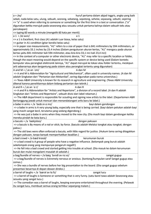 a = /eɪ/ huruf pertama dalam abjad Inggris, angka yang baik
sekali, nada kelas satu, ulung, sebuah, seorang, sebatang, sepotong, sehelai, sepasang, sebutir, sepiring
=> "a" is used when referring to someone or something for the first time in a text or conversation. ("a"
digunakan ketika merujuk pada seseorang atau sesuatu untuk pertama kalinya dalam sebuah teks atau
percakapan)
=> typing 60 words a minute (mengetik 60 kata per menit)
a 1 = /eɪ wʌn/ a 1
=> a 1 is Excellent, first class (A1 adalah Luar biasa, kelas satu)
=> guitar in A1 condition (gitar kondisi kelas satu)
=> In paper size measurements, "A1" refers to a size of paper that is 841 millimeters by 594 millimeters, or
approximately 33.1 inches by 23.4 inches (Dalam pengukuran ukuran kertas, "A1" mengacu pada ukuran
kertas yaitu 841 milimeter kali 594 milimeter, atau kira-kira 33,1 inci kali 23,4 inci)
=> In the context of a computer or other electronic device, "A1" may refer to a specific location or folder,
though the exact meaning would depend on the specific system or device being used (Dalam konteks
komputer atau perangkat elektronik lainnya, "A1" dapat merujuk ke lokasi atau folder tertentu, meskipun
arti sebenarnya akan bergantung pada sistem atau perangkat tertentu yang digunakan)
A and M = /ˌeɪ ən ˈɛm/ A dan M
=> A and M is Abbreviation for "Agricultural and Mechanical", often used in university names. (A dan M
adalah Singkatan dari “Pertanian dan Mekanikal”, sering digunakan pada nama universitas.)
=> Texas A&M University is known for its research in agriculture and engineering. (Texas A&M University
dikenal karena penelitiannya dalam bidang pertanian dan teknik.)
A and R = /ˌeɪ ən ˈɑːr/ A dan R
=> A and R is Abbreviation for "Artists and Repertoire", a division of a record label. (A dan R adalah
Singkatan dari "Artists and Repertoire", sebuah divisi dari label rekaman.)
=> The A&R department is responsible for scouting and signing new artists to the label. (Departemen A&R
bertanggung jawab untuk mencari dan menandatangani artis baru ke label.)
a babe in arms = /ə ˈbeɪb ɪn ɑːmz/ bayi dalam gendongan
=> a babe in arms is A very young baby, especially one that is being carried. (bayi dalam pelukan adalah bayi
yang masih sangat kecil, terutama yang sedang digendong.)
=> He was just a babe in arms when they moved to the new city. (Dia masih bayi dalam gendongan ketika
mereka pindah ke kota baru.)
a baculo = /ə ˈbækjʊloʊ/ dengan paksaan
=> a baculo is By means of a rod or stick; by force. (baculo adalah Melalui tongkat atau tongkat; dengan
paksa.)
=> The old laws were often enforced a baculo, with little regard for justice. (Hukum lama sering ditegakkan
dengan paksaan, tanpa banyak memperhatikan keadilan.)
a bad crowd = /ə bæd kraʊd/ kerumunan buruk
=> a bad crowd is A group of people who have a negative influence. (kelompok yang buruk adalah
sekelompok orang yang mempunyai pengaruh negatif.)
=> He fell into a bad crowd and started getting into trouble at school. (Dia masuk ke dalam kerumunan
buruk dan mulai mengalami masalah di sekolah.)
a bag/bundle of nerves = /ə bæɡ ˈbʌndl əv nɜːvz/ sangat gugup
=> a bag/bundle of nerves is Extremely nervous or anxious. (kantong/kumpulan saraf Sangat gugup atau
cemas.)
=> She was a bundle of nerves before her big presentation to the board. (Dia sangat gugup sebelum
presentasi besarnya di depan dewan direksi.)
a barrel of laughs = /ə ˈbærəl əv lɑːfs/ sangat lucu
=> a barrel of laughs is Someone or something that is very funny. (satu barel tawa adalah Seseorang atau
sesuatu yang sangat lucu.)
=> The comedian was a barrel of laughs, keeping everyone entertained throughout the evening. (Pelawak
itu sangat lucu, membuat semua orang terhibur sepanjang malam.)
 
