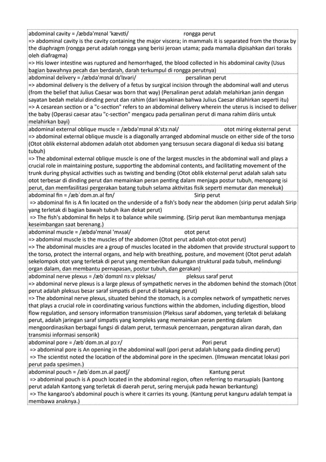 abdominal cavity = /æbdə'mɪnəl 'kævɪti/ rongga perut
=> abdominal cavity is the cavity containing the major viscera; in mammals it is separated from the thorax by
the diaphragm (rongga perut adalah rongga yang berisi jeroan utama; pada mamalia dipisahkan dari toraks
oleh diafragma)
=> His lower intestine was ruptured and hemorrhaged, the blood collected in his abdominal cavity (Usus
bagian bawahnya pecah dan berdarah, darah terkumpul di rongga perutnya)
abdominal delivery = /æbdə'mɪnəl dɪ'lɪvəri/ persalinan perut
=> abdominal delivery is the delivery of a fetus by surgical incision through the abdominal wall and uterus
(from the belief that Julius Caesar was born that way) (Persalinan perut adalah melahirkan janin dengan
sayatan bedah melalui dinding perut dan rahim (dari keyakinan bahwa Julius Caesar dilahirkan seperti itu)
=> A cesarean section or a "c-section" refers to an abdominal delivery wherein the uterus is incised to deliver
the baby (Operasi caesar atau "c-section" mengacu pada persalinan perut di mana rahim diiris untuk
melahirkan bayi)
abdominal external oblique muscle = /æbdə'mɪnəl ɪk'stɜːnəl/ otot miring eksternal perut
=> abdominal external oblique muscle is a diagonally arranged abdominal muscle on either side of the torso
(Otot oblik eksternal abdomen adalah otot abdomen yang tersusun secara diagonal di kedua sisi batang
tubuh)
=> The abdominal external oblique muscle is one of the largest muscles in the abdominal wall and plays a
crucial role in maintaining posture, supporting the abdominal contents, and facilitating movement of the
trunk during physical activities such as twisting and bending (Otot oblik eksternal perut adalah salah satu
otot terbesar di dinding perut dan memainkan peran penting dalam menjaga postur tubuh, menopang isi
perut, dan memfasilitasi pergerakan batang tubuh selama aktivitas fisik seperti memutar dan menekuk)
abdominal fin = /æbˈdɒm.ɪn.əl fɪn/ Sirip perut
=> abdominal fin is A fin located on the underside of a fish's body near the abdomen (sirip perut adalah Sirip
yang terletak di bagian bawah tubuh ikan dekat perut)
=> The fish's abdominal fin helps it to balance while swimming. (Sirip perut ikan membantunya menjaga
keseimbangan saat berenang.)
abdominal muscle = /æbdə'mɪnəl 'mʌsəl/ otot perut
=> abdominal muscle is the muscles of the abdomen (Otot perut adalah otot-otot perut)
=> The abdominal muscles are a group of muscles located in the abdomen that provide structural support to
the torso, protect the internal organs, and help with breathing, posture, and movement (Otot perut adalah
sekelompok otot yang terletak di perut yang memberikan dukungan struktural pada tubuh, melindungi
organ dalam, dan membantu pernapasan, postur tubuh, dan gerakan)
abdominal nerve plexus = /æbˈdɒmɪnl nɜːv pleksəs/ pleksus saraf perut
=> abdominal nerve plexus is a large plexus of sympathetic nerves in the abdomen behind the stomach (Otot
perut adalah pleksus besar saraf simpatis di perut di belakang perut)
=> The abdominal nerve plexus, situated behind the stomach, is a complex network of sympathetic nerves
that plays a crucial role in coordinating various functions within the abdomen, including digestion, blood
flow regulation, and sensory information transmission (Pleksus saraf abdomen, yang terletak di belakang
perut, adalah jaringan saraf simpatis yang kompleks yang memainkan peran penting dalam
mengoordinasikan berbagai fungsi di dalam perut, termasuk pencernaan, pengaturan aliran darah, dan
transmisi informasi sensorik)
abdominal pore = /æbˈdɒm.ɪn.əl pɔːr/ Pori perut
=> abdominal pore is An opening in the abdominal wall (pori perut adalah lubang pada dinding perut)
=> The scientist noted the location of the abdominal pore in the specimen. (Ilmuwan mencatat lokasi pori
perut pada spesimen.)
abdominal pouch = /æbˈdɒm.ɪn.əl paʊtʃ/ Kantung perut
=> abdominal pouch is A pouch located in the abdominal region, often referring to marsupials (kantong
perut adalah Kantong yang terletak di daerah perut, sering merujuk pada hewan berkantung)
=> The kangaroo's abdominal pouch is where it carries its young. (Kantung perut kanguru adalah tempat ia
membawa anaknya.)
 
