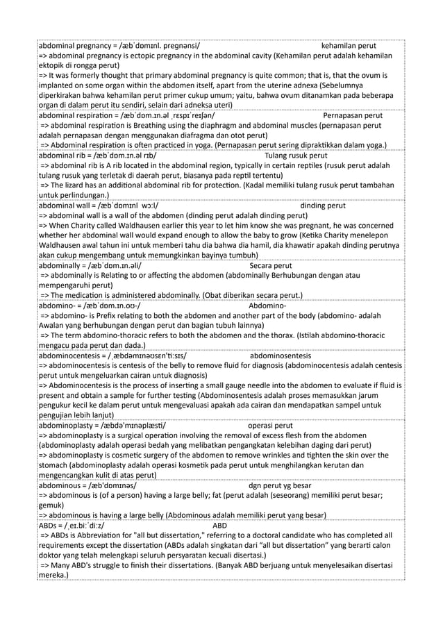 abdominal pregnancy = /æbˈdɒmɪnl. preɡnənsi/ kehamilan perut
=> abdominal pregnancy is ectopic pregnancy in the abdominal cavity (Kehamilan perut adalah kehamilan
ektopik di rongga perut)
=> It was formerly thought that primary abdominal pregnancy is quite common; that is, that the ovum is
implanted on some organ within the abdomen itself, apart from the uterine adnexa (Sebelumnya
diperkirakan bahwa kehamilan perut primer cukup umum; yaitu, bahwa ovum ditanamkan pada beberapa
organ di dalam perut itu sendiri, selain dari adneksa uteri)
abdominal respiration = /æbˈdɒm.ɪn.əl ˌrɛspɪˈreɪʃən/ Pernapasan perut
=> abdominal respiration is Breathing using the diaphragm and abdominal muscles (pernapasan perut
adalah pernapasan dengan menggunakan diafragma dan otot perut)
=> Abdominal respiration is often practiced in yoga. (Pernapasan perut sering dipraktikkan dalam yoga.)
abdominal rib = /æbˈdɒm.ɪn.əl rɪb/ Tulang rusuk perut
=> abdominal rib is A rib located in the abdominal region, typically in certain reptiles (rusuk perut adalah
tulang rusuk yang terletak di daerah perut, biasanya pada reptil tertentu)
=> The lizard has an additional abdominal rib for protection. (Kadal memiliki tulang rusuk perut tambahan
untuk perlindungan.)
abdominal wall = /æbˈdɒmɪnl wɔːl/ dinding perut
=> abdominal wall is a wall of the abdomen (dinding perut adalah dinding perut)
=> When Charity called Waldhausen earlier this year to let him know she was pregnant, he was concerned
whether her abdominal wall would expand enough to allow the baby to grow (Ketika Charity menelepon
Waldhausen awal tahun ini untuk memberi tahu dia bahwa dia hamil, dia khawatir apakah dinding perutnya
akan cukup mengembang untuk memungkinkan bayinya tumbuh)
abdominally = /æbˈdɒm.ɪn.əli/ Secara perut
=> abdominally is Relating to or affecting the abdomen (abdominally Berhubungan dengan atau
mempengaruhi perut)
=> The medication is administered abdominally. (Obat diberikan secara perut.)
abdomino- = /æbˈdɒm.ɪn.oʊ-/ Abdomino-
=> abdomino- is Prefix relating to both the abdomen and another part of the body (abdomino- adalah
Awalan yang berhubungan dengan perut dan bagian tubuh lainnya)
=> The term abdomino-thoracic refers to both the abdomen and the thorax. (Istilah abdomino-thoracic
mengacu pada perut dan dada.)
abdominocentesis = /ˌæbdəmɪnəʊsɛn'tiːsɪs/ abdominosentesis
=> abdominocentesis is centesis of the belly to remove fluid for diagnosis (abdominocentesis adalah centesis
perut untuk mengeluarkan cairan untuk diagnosis)
=> Abdominocentesis is the process of inserting a small gauge needle into the abdomen to evaluate if fluid is
present and obtain a sample for further testing (Abdominosentesis adalah proses memasukkan jarum
pengukur kecil ke dalam perut untuk mengevaluasi apakah ada cairan dan mendapatkan sampel untuk
pengujian lebih lanjut)
abdominoplasty = /æbdə'mɪnəplæsti/ operasi perut
=> abdominoplasty is a surgical operation involving the removal of excess flesh from the abdomen
(abdominoplasty adalah operasi bedah yang melibatkan pengangkatan kelebihan daging dari perut)
=> abdominoplasty is cosmetic surgery of the abdomen to remove wrinkles and tighten the skin over the
stomach (abdominoplasty adalah operasi kosmetik pada perut untuk menghilangkan kerutan dan
mengencangkan kulit di atas perut)
abdominous = /æb'dɒmɪnəs/ dgn perut yg besar
=> abdominous is (of a person) having a large belly; fat (perut adalah (seseorang) memiliki perut besar;
gemuk)
=> abdominous is having a large belly (Abdominous adalah memiliki perut yang besar)
ABDs = /ˌeɪ.biːˈdiːz/ ABD
=> ABDs is Abbreviation for "all but dissertation," referring to a doctoral candidate who has completed all
requirements except the dissertation (ABDs adalah singkatan dari “all but dissertation” yang berarti calon
doktor yang telah melengkapi seluruh persyaratan kecuali disertasi.)
=> Many ABD's struggle to finish their dissertations. (Banyak ABD berjuang untuk menyelesaikan disertasi
mereka.)
 