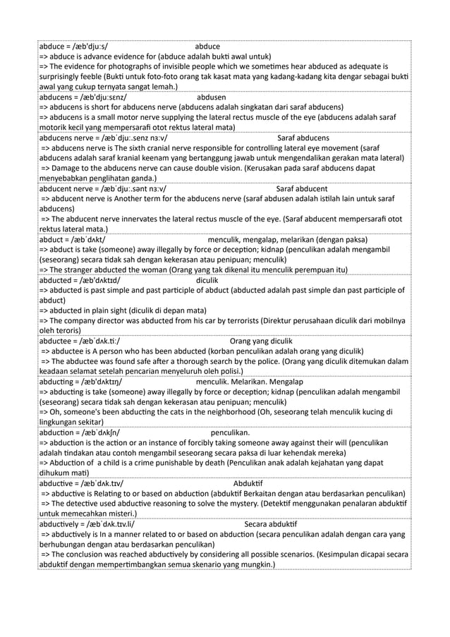 abduce = /æb'djuːs/ abduce
=> abduce is advance evidence for (abduce adalah bukti awal untuk)
=> The evidence for photographs of invisible people which we sometimes hear abduced as adequate is
surprisingly feeble (Bukti untuk foto-foto orang tak kasat mata yang kadang-kadang kita dengar sebagai bukti
awal yang cukup ternyata sangat lemah.)
abducens = /æb'djuːsɛnz/ abdusen
=> abducens is short for abducens nerve (abducens adalah singkatan dari saraf abducens)
=> abducens is a small motor nerve supplying the lateral rectus muscle of the eye (abducens adalah saraf
motorik kecil yang mempersarafi otot rektus lateral mata)
abducens nerve = /æbˈdjuː.senz nɜːv/ Saraf abducens
=> abducens nerve is The sixth cranial nerve responsible for controlling lateral eye movement (saraf
abducens adalah saraf kranial keenam yang bertanggung jawab untuk mengendalikan gerakan mata lateral)
=> Damage to the abducens nerve can cause double vision. (Kerusakan pada saraf abducens dapat
menyebabkan penglihatan ganda.)
abducent nerve = /æbˈdjuː.sənt nɜːv/ Saraf abducent
=> abducent nerve is Another term for the abducens nerve (saraf abdusen adalah istilah lain untuk saraf
abducens)
=> The abducent nerve innervates the lateral rectus muscle of the eye. (Saraf abducent mempersarafi otot
rektus lateral mata.)
abduct = /æbˈdʌkt/ menculik, mengalap, melarikan (dengan paksa)
=> abduct is take (someone) away illegally by force or deception; kidnap (penculikan adalah mengambil
(seseorang) secara tidak sah dengan kekerasan atau penipuan; menculik)
=> The stranger abducted the woman (Orang yang tak dikenal itu menculik perempuan itu)
abducted = /æb'dʌktɪd/ diculik
=> abducted is past simple and past participle of abduct (abducted adalah past simple dan past participle of
abduct)
=> abducted in plain sight (diculik di depan mata)
=> The company director was abducted from his car by terrorists (Direktur perusahaan diculik dari mobilnya
oleh teroris)
abductee = /æbˈdʌk.tiː/ Orang yang diculik
=> abductee is A person who has been abducted (korban penculikan adalah orang yang diculik)
=> The abductee was found safe after a thorough search by the police. (Orang yang diculik ditemukan dalam
keadaan selamat setelah pencarian menyeluruh oleh polisi.)
abducting = /æb'dʌktɪŋ/ menculik. Melarikan. Mengalap
=> abducting is take (someone) away illegally by force or deception; kidnap (penculikan adalah mengambil
(seseorang) secara tidak sah dengan kekerasan atau penipuan; menculik)
=> Oh, someone's been abducting the cats in the neighborhood (Oh, seseorang telah menculik kucing di
lingkungan sekitar)
abduction = /æbˈdʌkʃn/ penculikan.
=> abduction is the action or an instance of forcibly taking someone away against their will (penculikan
adalah tindakan atau contoh mengambil seseorang secara paksa di luar kehendak mereka)
=> Abduction of a child is a crime punishable by death (Penculikan anak adalah kejahatan yang dapat
dihukum mati)
abductive = /æbˈdʌk.tɪv/ Abduktif
=> abductive is Relating to or based on abduction (abduktif Berkaitan dengan atau berdasarkan penculikan)
=> The detective used abductive reasoning to solve the mystery. (Detektif menggunakan penalaran abduktif
untuk memecahkan misteri.)
abductively = /æbˈdʌk.tɪv.li/ Secara abduktif
=> abductively is In a manner related to or based on abduction (secara penculikan adalah dengan cara yang
berhubungan dengan atau berdasarkan penculikan)
=> The conclusion was reached abductively by considering all possible scenarios. (Kesimpulan dicapai secara
abduktif dengan mempertimbangkan semua skenario yang mungkin.)
 