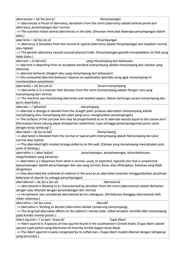 aberrancies = /æˈbɛr.əns.iz/ Penyimpangan
=> aberrancies is Plural of aberrancy, deviations from the norm (aberrancy adalah bentuk jamak dari
aberrancy, penyimpangan dari norma)
=> The scientist noted several aberrancies in the data. (Ilmuwan mencatat beberapa penyimpangan dalam
data.)
aberrancy = /æˈbɛr.ən.si/ Penyimpangan
=> aberrancy is Deviation from the normal or typical (aberrancy adalah Penyimpangan dari keadaan normal
atau tipikal)
=> The genetic aberrancy caused unusual physical traits. (Penyimpangan genetik menyebabkan ciri fisik yang
tidak biasa.)
aberrant = /əˈberənt/ yang menyimpang dari kebiasaan.
=> aberrant is departing from an accepted standard (menyimpang adalah menyimpang dari standar yang
diterima)
=> aberrant behavior (tingkah laku yang menyimpang dari kebiasaan)
=> this somewhat aberrant behavior requires an explanation (perilaku yang agak menyimpang ini
membutuhkan penjelasan)
aberrantly = /æˈbɛr.ənt.li/ Secara menyimpang
=> aberrantly is In a manner that deviates from the norm (menyimpang adalah Dengan cara yang
menyimpang dari norma)
=> The machine was functioning aberrantly and needed repairs. (Mesin berfungsi secara menyimpang dan
perlu diperbaiki.)
aberrate = /ˈæbəreɪt/ menyimpang
=> aberrate is diverge or deviate from the straight path; produce aberration (menyimpang adalah
menyimpang atau menyimpang dari jalan yang lurus; menghasilkan penyimpangan)
=> The surfaces of the concave lens may be proportioned so as to aberrate exactly equal to the convex lens”
(Permukaan lensa cekung dapat disejajarkan sedemikian rupa sehingga penyimpangannya persis sama
dengan lensa cembung”)
aberrated = /æˈbɛr.eɪ.tɪd/ Menyimpang
=> aberrated is Deviated from the normal or typical path (menyimpang adalah Menyimpang dari jalur
normal atau tipikal)
=> The aberrated light created strange patterns on the wall. (Cahaya yang menyimpang menciptakan pola
aneh di dinding.)
aberration = /ˌæbəˈreɪʃən/ penyimpangan, penyelewengan, keluarkebiasaan,
sikap/tindakan yang berlainan.
=> aberration is a departure from what is normal, usual, or expected, typically one that is unwelcome
(penyimpangan adalah penyimpangan dari apa yang normal, biasa, atau diharapkan, biasanya yang tidak
diinginkan)
=> they described the outbreak of violence in the area as an aberration (mereka menggambarkan pecahnya
kekerasan di daerah itu sebagai penyimpangan)
aberrational = /æˌbɛr.əˈʃən.əl/ Aberasional
=> aberrational is Relating to or characterized by deviation from the norm (aberrasional adalah Berkaitan
dengan atau ditandai dengan penyimpangan dari norma)
=> His behavior was considered aberrational by his colleagues. (Perilakunya dianggap aberrasional oleh
rekan-rekannya.)
aberrative = /æˈbɛr.ə.tɪv/ Aberatif
=> aberrative is Tending to deviate (aberrative adalah Cenderung menyimpang)
=> The drug had aberrative effects on the patient's mental state. (Obat tersebut memiliki efek menyimpang
pada kondisi mental pasien.)
Abert squirrel = /ˈeɪ.bərt ˈskwɪr.əl/ Tupai Abert
=> Abert squirrel is A species of tree squirrel found in the southwestern United States (Tupai Abert adalah
spesies tupai pohon yang ditemukan di Amerika Serikat bagian barat daya)
=> The Abert squirrel is easily recognized by its tufted ears. (Tupai Abert mudah dikenali dengan telinganya
yang berumbai.)
 