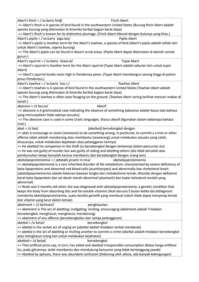 Abert's finch = /ˈeɪ.bərts fɪnʧ/ Finch Abert
=> Abert's finch is A species of bird found in the southwestern United States (Burung finch Abert adalah
spesies burung yang ditemukan di Amerika Serikat bagian barat daya)
=> Abert's finch is known for its distinctive plumage. (Finch Abert dikenal dengan bulunya yang khas.)
Abert's pipilo = /ˈeɪ.bərts ˈpɪpɪ.loʊ/ Pipilo Abert
=> Abert's pipilo is Another term for the Abert's towhee, a species of bird (Abert's pipilo adalah Istilah lain
untuk Abert's towhee, sejenis burung)
=> The Abert's pipilo can be found in desert scrub areas. (Pipilo Abert dapat ditemukan di daerah semak
gurun.)
Abert's squirrel = /ˈeɪ.bərts ˈskwɪr.əl/ Tupai Abert
=> Abert's squirrel is Another term for the Abert squirrel (Tupai Abert adalah sebutan lain untuk tupai
Abert)
=> Abert's squirrel builds nests high in Ponderosa pines. (Tupai Abert membangun sarang tinggi di pohon
pinus Ponderosa.)
Abert's towhee = /ˈeɪ.bərts ˈtoʊ.iː/ Towhee Abert
=> Abert's towhee is A species of bird found in the southwestern United States (Towhee Abert adalah
spesies burung yang ditemukan di Amerika Serikat bagian barat daya)
=> The Abert's towhee is often seen foraging on the ground. (Towhee Abert sering terlihat mencari makan di
tanah.)
abessive = /əˈbɛs.ɪv/ Abesif
=> abessive is A grammatical case indicating the absence of something (abessive adalah kasus tata bahasa
yang menunjukkan tidak adanya sesuatu)
=> The abessive case is used in some Uralic languages. (Kasus abesif digunakan dalam beberapa bahasa
Ural.)
abet = /əˈbet/ (abetted) bersekongkol dengan.
=> abet is encourage or assist (someone) to do something wrong, in particular, to commit a crime or other
offense (abet adalah mendorong atau membantu (seseorang) untuk melakukan sesuatu yang salah,
khususnya, untuk melakukan kejahatan atau pelanggaran lainnya)
=> He abetted his companion in the theft (Ia bersekongkol dengan temannya dalam pencurian itu)
=> he was not guilty of murder but was guilty of aiding and abetting others (dia tidak bersalah atas
pembunuhan tetapi bersalah karena membantu dan bersekongkol dengan orang lain)
abetalipoproteinemia = /ˌæbɪtælɪˌprəʊtɪˈniːmiə/ abetalipoproteinemia
=> abetalipoproteinemia is a rare inherited disorder of fat metabolism; characterized by severe deficiency of
beta-lipoproteins and abnormal red blood cells (acanthocytes) and abnormally low cholesterol levels
(abetalipoproteinemia adalah kelainan bawaan langka dari metabolisme lemak; ditandai dengan defisiensi
berat beta-lipoprotein dan sel darah merah abnormal (akantosit) dan kadar kolesterol rendah yang
abnormal)
=> Noah was 5 months old when she was diagnosed with abetalipoproteinemia, a genetic condition that
keeps the body from absorbing fats and fat-soluble vitamins (Nuh berusia 5 bulan ketika dia didiagnosis
menderita abetalipoproteinemia, suatu kondisi genetik yang membuat tubuh tidak dapat menyerap lemak
dan vitamin yang larut dalam lemak)
abetment = /əˈbɛtmənt/ penghasutan.
=> abetment is The act of abetting; instigating; inciting; encouraging (abetment adalah Tindakan
bersekongkol; menghasut; menghasut; mendorong)
=> abetment of any offence (persekongkolan dari setiap pelanggaran)
abettal = /əˈbɛtəl/ bersekongkol
=> abettal is the verbal act of urging on (abettal adalah tindakan verbal mendesak)
=> abettal is the act of abetting or inciting another to commit a crime (abettal adalah tindakan bersekongkol
atau menghasut orang lain untuk melakukan kejahatan)
abetted = /əˈbɛtɪd/ bersekongkol
=> That artificial price cap, in turn, has aided and abetted irresponsible consumption (Batas harga artifisial
itu, pada gilirannya, telah membantu dan mendukung konsumsi yang tidak bertanggung jawab)
=> Abetted by aphasia, there was abundant confusion (Didorong oleh afasia, ada banyak kebingungan)
 