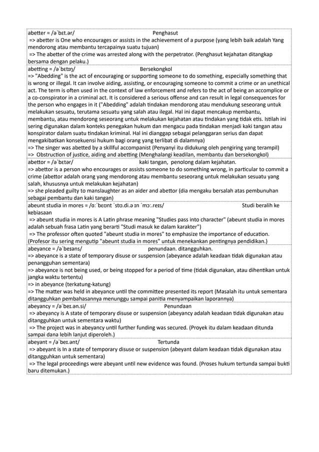 abetter = /əˈbɛt.ər/ Penghasut
=> abetter is One who encourages or assists in the achievement of a purpose (yang lebih baik adalah Yang
mendorong atau membantu tercapainya suatu tujuan)
=> The abetter of the crime was arrested along with the perpetrator. (Penghasut kejahatan ditangkap
bersama dengan pelaku.)
abetting = /əˈbɛtɪŋ/ Bersekongkol
=> "Abedding" is the act of encouraging or supporting someone to do something, especially something that
is wrong or illegal. It can involve aiding, assisting, or encouraging someone to commit a crime or an unethical
act. The term is often used in the context of law enforcement and refers to the act of being an accomplice or
a co-conspirator in a criminal act. It is considered a serious offense and can result in legal consequences for
the person who engages in it ("Abedding" adalah tindakan mendorong atau mendukung seseorang untuk
melakukan sesuatu, terutama sesuatu yang salah atau ilegal. Hal ini dapat mencakup membantu,
membantu, atau mendorong seseorang untuk melakukan kejahatan atau tindakan yang tidak etis. Istilah ini
sering digunakan dalam konteks penegakan hukum dan mengacu pada tindakan menjadi kaki tangan atau
konspirator dalam suatu tindakan kriminal. Hal ini dianggap sebagai pelanggaran serius dan dapat
mengakibatkan konsekuensi hukum bagi orang yang terlibat di dalamnya)
=> The singer was abetted by a skillful accompanist (Penyanyi itu didukung oleh pengiring yang terampil)
=> Obstruction of justice, aiding and abetting (Menghalangi keadilan, membantu dan bersekongkol)
abettor = /əˈbɛtər/ kaki tangan, penolong dalam kejahatan.
=> abettor is a person who encourages or assists someone to do something wrong, in particular to commit a
crime (abettor adalah orang yang mendorong atau membantu seseorang untuk melakukan sesuatu yang
salah, khususnya untuk melakukan kejahatan)
=> she pleaded guilty to manslaughter as an aider and abettor (dia mengaku bersalah atas pembunuhan
sebagai pembantu dan kaki tangan)
abeunt studia in mores = /ɑːˈbɛʊnt ˈstʊ.di.ə ɪn ˈmɔː.reɪs/ Studi beralih ke
kebiasaan
=> abeunt studia in mores is A Latin phrase meaning "Studies pass into character" (abeunt studia in mores
adalah sebuah frasa Latin yang berarti "Studi masuk ke dalam karakter")
=> The professor often quoted "abeunt studia in mores" to emphasize the importance of education.
(Profesor itu sering mengutip "abeunt studia in mores" untuk menekankan pentingnya pendidikan.)
abeyance = /əˈbeɪəns/ penundaan. ditangguhkan.
=> abeyance is a state of temporary disuse or suspension (abeyance adalah keadaan tidak digunakan atau
penangguhan sementara)
=> abeyance is not being used, or being stopped for a period of time (tidak digunakan, atau dihentikan untuk
jangka waktu tertentu)
=> in abeyance (terkatung-katung)
=> The matter was held in abeyance until the committee presented its report (Masalah itu untuk sementara
ditangguhkan pembahasannya menunggu sampai panitia menyampaikan laporannya)
abeyancy = /əˈbeɪ.ən.si/ Penundaan
=> abeyancy is A state of temporary disuse or suspension (abeyancy adalah keadaan tidak digunakan atau
ditangguhkan untuk sementara waktu)
=> The project was in abeyancy until further funding was secured. (Proyek itu dalam keadaan ditunda
sampai dana lebih lanjut diperoleh.)
abeyant = /əˈbeɪ.ənt/ Tertunda
=> abeyant is In a state of temporary disuse or suspension (abeyant dalam keadaan tidak digunakan atau
ditangguhkan untuk sementara)
=> The legal proceedings were abeyant until new evidence was found. (Proses hukum tertunda sampai bukti
baru ditemukan.)
 