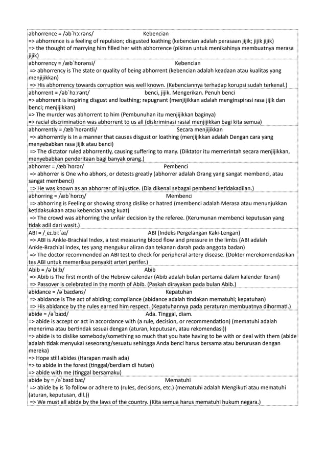 abhorrence = /əbˈhɔːrəns/ Kebencian
=> abhorrence is a feeling of repulsion; disgusted loathing (kebencian adalah perasaan jijik; jijik jijik)
=> the thought of marrying him filled her with abhorrence (pikiran untuk menikahinya membuatnya merasa
jijik)
abhorrency = /æbˈhɒrənsi/ Kebencian
=> abhorrency is The state or quality of being abhorrent (kebencian adalah keadaan atau kualitas yang
menjijikkan)
=> His abhorrency towards corruption was well known. (Kebenciannya terhadap korupsi sudah terkenal.)
abhorrent = /əbˈhɔːrənt/ benci, jijik. Mengerikan. Penuh benci
=> abhorrent is inspiring disgust and loathing; repugnant (menjijikkan adalah menginspirasi rasa jijik dan
benci; menjijikkan)
=> The murder was abhorrent to him (Pembunuhan itu menjijikkan baginya)
=> racial discrimination was abhorrent to us all (diskriminasi rasial menjijikkan bagi kita semua)
abhorrently = /æbˈhɒrəntli/ Secara menjijikkan
=> abhorrently is In a manner that causes disgust or loathing (menjijikkan adalah Dengan cara yang
menyebabkan rasa jijik atau benci)
=> The dictator ruled abhorrently, causing suffering to many. (Diktator itu memerintah secara menjijikkan,
menyebabkan penderitaan bagi banyak orang.)
abhorrer = /æbˈhɒrər/ Pembenci
=> abhorrer is One who abhors, or detests greatly (abhorrer adalah Orang yang sangat membenci, atau
sangat membenci)
=> He was known as an abhorrer of injustice. (Dia dikenal sebagai pembenci ketidakadilan.)
abhorring = /æbˈhɒrɪŋ/ Membenci
=> abhorring is Feeling or showing strong dislike or hatred (membenci adalah Merasa atau menunjukkan
ketidaksukaan atau kebencian yang kuat)
=> The crowd was abhorring the unfair decision by the referee. (Kerumunan membenci keputusan yang
tidak adil dari wasit.)
ABI = /ˌeɪ.biːˈaɪ/ ABI (Indeks Pergelangan Kaki-Lengan)
=> ABI is Ankle-Brachial Index, a test measuring blood flow and pressure in the limbs (ABI adalah
Ankle-Brachial Index, tes yang mengukur aliran dan tekanan darah pada anggota badan)
=> The doctor recommended an ABI test to check for peripheral artery disease. (Dokter merekomendasikan
tes ABI untuk memeriksa penyakit arteri perifer.)
Abib = /əˈbiːb/ Abib
=> Abib is The first month of the Hebrew calendar (Abib adalah bulan pertama dalam kalender Ibrani)
=> Passover is celebrated in the month of Abib. (Paskah dirayakan pada bulan Abib.)
abidance = /əˈbaɪdəns/ Kepatuhan
=> abidance is The act of abiding; compliance (abidance adalah tindakan mematuhi; kepatuhan)
=> His abidance by the rules earned him respect. (Kepatuhannya pada peraturan membuatnya dihormati.)
abide = /əˈbaɪd/ Ada. Tinggal, diam.
=> abide is accept or act in accordance with (a rule, decision, or recommendation) (mematuhi adalah
menerima atau bertindak sesuai dengan (aturan, keputusan, atau rekomendasi))
=> abide is to dislike somebody/something so much that you hate having to be with or deal with them (abide
adalah tidak menyukai seseorang/sesuatu sehingga Anda benci harus bersama atau berurusan dengan
mereka)
=> Hope still abides (Harapan masih ada)
=> to abide in the forest (tinggal/berdiam di hutan)
=> abide with me (tinggal bersamaku)
abide by = /əˈbaɪd baɪ/ Mematuhi
=> abide by is To follow or adhere to (rules, decisions, etc.) (mematuhi adalah Mengikuti atau mematuhi
(aturan, keputusan, dll.))
=> We must all abide by the laws of the country. (Kita semua harus mematuhi hukum negara.)
 