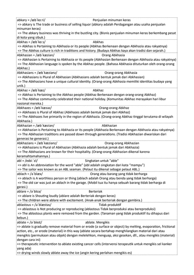 abkary = /æbˈkɑːri/ Penjualan minuman keras
=> abkary is The trade or business of selling liquor (abkary adalah Perdagangan atau usaha penjualan
minuman keras)
=> The abkary business was thriving in the bustling city. (Bisnis penjualan minuman keras berkembang pesat
di kota yang sibuk.)
Abkhas = /æbˈkɑːs/ Abkhas
=> Abkhas is Pertaining to Abkhazia or its people (Abkhas Berkenaan dengan Abkhazia atau rakyatnya)
=> The Abkhas culture is rich in traditions and history. (Budaya Abkhas kaya akan tradisi dan sejarah.)
Abkhasian = /æbˈkæziən/ Orang Abkhasia
=> Abkhasian is Pertaining to Abkhazia or its people (Abkhasian Berkenaan dengan Abkhazia atau rakyatnya)
=> The Abkhasian language is spoken by the Abkhaz people. (Bahasa Abkhasia dituturkan oleh orang-orang
Abkhaz.)
Abkhasians = /æbˈkæziənz/ Orang-orang Abkhasia
=> Abkhasians is Plural of Abkhasian (Abkhasians adalah bentuk jamak dari Abkhasian)
=> The Abkhasians have a unique cultural identity. (Orang-orang Abkhasia memiliki identitas budaya yang
unik.)
Abkhaz = /æbˈkæz/ Abkhaz
=> Abkhaz is Pertaining to the Abkhaz people (Abkhaz Berkenaan dengan orang-orang Abkhaz)
=> The Abkhaz community celebrated their national holiday. (Komunitas Abkhaz merayakan hari libur
nasional mereka.)
Abkhazes = /æbˈkæzəz/ Orang-orang Abkhaz
=> Abkhazes is Plural of Abkhaz (Abkhazes adalah bentuk jamak dari Abkhaz)
=> The Abkhazes live primarily in the region of Abkhazia. (Orang-orang Abkhaz tinggal terutama di wilayah
Abkhazia.)
Abkhazian = /æbˈkæziən/ Abkhazian
=> Abkhazian is Pertaining to Abkhazia or its people (Abkhazia Berkenaan dengan Abkhazia atau rakyatnya)
=> The Abkhazian traditions are passed down through generations. (Tradisi Abkhazian diwariskan dari
generasi ke generasi.)
Abkhazians = /æbˈkæziənz/ Orang-orang Abkhazian
=> Abkhazians is Plural of Abkhazian (Abkhazia adalah bentuk jamak dari Abkhazia)
=> The Abkhazians are known for their hospitality. (Orang-orang Abkhazian dikenal karena
keramahtamahannya.)
abl = /eɪbiːˈɛl/ Singkatan untuk "able"
=> abl is An abbreviation for the word "able" (abl adalah singkatan dari kata “mampu”)
=> The sailor was known as an ABL seaman. (Pelaut itu dikenal sebagai pelaut ABL.)
ablach = /əˈblæx/ Orang atau barang yang tidak berharga
=> ablach is A worthless person or thing (ablach adalah Orang atau benda yang tidak berharga)
=> The old car was just an ablach in the garage. (Mobil tua itu hanya sebuah barang tidak berharga di
garasi.)
ablare = /əˈblɛə/ Berteriak
=> ablare is Shouting loudly (ablare adalah Berteriak dengan keras)
=> The children were ablare with excitement. (Anak-anak berteriak dengan gembira.)
ablastous = /əˈblæstəs/ Tidak produktif
=> ablastous is Not producing or reproducing (ablastous Tidak berproduksi atau bereproduksi)
=> The ablastous plants were removed from the garden. (Tanaman yang tidak produktif itu dihapus dari
kebun.)
ablate = /əˈbleɪt/ ablate. Mengikis
=> ablate is gradually remove material from or erode (a surface or object) by melting, evaporation, frictional
action, etc., or erode (material) in this way (ablate secara bertahap menghilangkan material dari atau
mengikis (permukaan atau objek) dengan melelehkan, menguap, aksi gesekan, dll., atau mengikis (material)
dengan cara ini)
=> therapeutic intervention to ablate existing cancer cells (intervensi terapeutik untuk mengikis sel kanker
yang ada)
=> drying winds slowly ablate away the ice (angin kering perlahan mengikis es)
 
