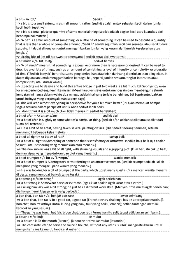 a bit = /ə bɪt/ Sedikit
=> a bit is to a small extent; in a small amount; rather (sedikit adalah untuk sebagian kecil; dalam jumlah
kecil; lebih tepatnya)
=> a bit is a small piece or quantity of some material thing (sedikit adalah bagian kecil atau kuantitas dari
beberapa hal material)
=> "A bit" is a small amount of something, or a little bit of something. It can be used to describe a quantity
that is less than a whole or complete amount ("Sedikit" adalah sejumlah kecil dari sesuatu, atau sedikit dari
sesuatu. Ini dapat digunakan untuk menggambarkan jumlah yang kurang dari jumlah keseluruhan atau
lengkap)
=> picking bits of lint off her sweater (mengambil sedikit serat dari sweternya)
a bit much = /ə bɪt. mʌtʃ/ sedikit banyak
=> "A bit much" means that something is excessive or more than is necessary or desired. It can be used to
describe a variety of things, such as an amount of something, a level of intensity or complexity, or a duration
of time ("Sedikit banyak" berarti sesuatu yang berlebihan atau lebih dari yang diperlukan atau diinginkan. Ini
dapat digunakan untuk menggambarkan berbagai hal, seperti jumlah sesuatu, tingkat intensitas atau
kompleksitas, atau durasi waktu)
=> Expecting me to design and build this entire bridge in just two weeks is a bit much, Edi Supriyanto, even
for an experienced engineer like myself (Mengharapkan saya untuk mendesain dan membangun seluruh
jembatan ini hanya dalam waktu dua minggu adalah hal yang terlalu berlebihan, Edi Supriyanto, bahkan
untuk insinyur yang berpengalaman seperti saya)
=> This will keep almost everything in perspective for you a bit much better (Ini akan membuat hampir
segala sesuatu dalam perspektif untuk Anda sedikit lebih baik)
=> I don't think it is a bit much (Aku tidak merasa ini sedikit berlebihan)
a bit of a/an = /ə bɪt əv ə/an/ sedikit dari
=> a bit of a/an is Slightly or somewhat of a particular thing. (sedikit a/an adalah sedikit atau sedikit dari
suatu hal tertentu.)
=> He is a bit of an artist, having taken several painting classes. (Dia sedikit seorang seniman, setelah
mengambil beberapa kelas melukis.)
a bit of all right = /ə bɪt əv ɔːl raɪt/ cukup baik
=> a bit of all right is Something or someone that is satisfactory or attractive. (sedikit baik-baik saja adalah
Sesuatu atau seseorang yang memuaskan atau menarik.)
=> The new movie was a bit of all right, with stunning visuals and a gripping plot. (Film baru itu cukup baik,
dengan visual yang menakjubkan dan plot yang menarik.)
a bit of crumpet = /ə bɪt əv ˈkrʌmpɪt/ wanita menarik
=> a bit of crumpet is A derogatory term referring to an attractive woman. (sedikit crumpet adalah istilah
menghina yang mengacu pada wanita yang menarik.)
=> He was looking for a bit of crumpet at the party, which upset many guests. (Dia mencari wanita menarik
di pesta, yang membuat banyak tamu kesal.)
a bit strong = /ə bɪt strɒŋ/ agak berlebihan
=> a bit strong is Somewhat harsh or extreme. (agak kuat adalah Agak kasar atau ekstrim.)
=> Calling him lazy was a bit strong; he just has a different work style. (Menyebutnya malas agak berlebihan;
dia hanya memiliki gaya kerja yang berbeda.)
à bon chat, bon rat = /ɑː bɒn ʃæ bɒn ræt/ lawan seimbang
=> à bon chat, bon rat is To a good cat, a good rat (French); every challenge has an appropriate match. (à
bon chat, bon rat artinya Untuk kucing yang baik, tikus yang baik (Perancis); setiap tantangan memiliki
kecocokan yang sesuai.)
=> The game was tough but fair; à bon chat, bon rat. (Permainan itu sulit tetapi adil; lawan seimbang.)
à bouche = /ɑː buʃ/ ke mulut
=> à bouche is To the mouth (French). (à bouche artinya Ke mulut (Perancis).)
=> The chef instructed to serve the sauce à bouche, without any utensils. (Koki menginstruksikan untuk
menyajikan saus ke mulut, tanpa alat makan.)
 