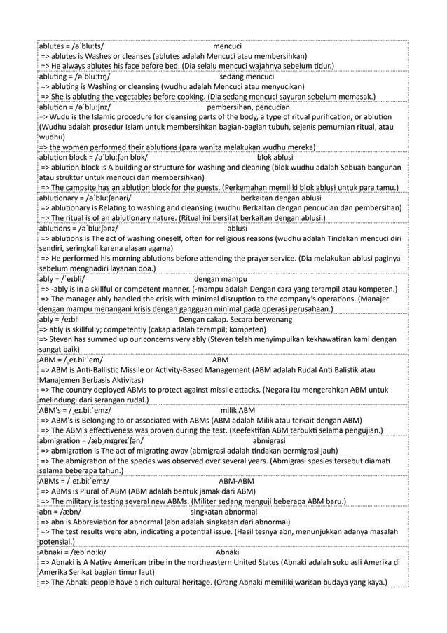 ablutes = /əˈbluːts/ mencuci
=> ablutes is Washes or cleanses (ablutes adalah Mencuci atau membersihkan)
=> He always ablutes his face before bed. (Dia selalu mencuci wajahnya sebelum tidur.)
abluting = /əˈbluːtɪŋ/ sedang mencuci
=> abluting is Washing or cleansing (wudhu adalah Mencuci atau menyucikan)
=> She is abluting the vegetables before cooking. (Dia sedang mencuci sayuran sebelum memasak.)
ablution = /əˈbluːʃnz/ pembersihan, pencucian.
=> Wudu is the Islamic procedure for cleansing parts of the body, a type of ritual purification, or ablution
(Wudhu adalah prosedur Islam untuk membersihkan bagian-bagian tubuh, sejenis pemurnian ritual, atau
wudhu)
=> the women performed their ablutions (para wanita melakukan wudhu mereka)
ablution block = /əˈbluːʃən blɒk/ blok ablusi
=> ablution block is A building or structure for washing and cleaning (blok wudhu adalah Sebuah bangunan
atau struktur untuk mencuci dan membersihkan)
=> The campsite has an ablution block for the guests. (Perkemahan memiliki blok ablusi untuk para tamu.)
ablutionary = /əˈbluːʃənəri/ berkaitan dengan ablusi
=> ablutionary is Relating to washing and cleansing (wudhu Berkaitan dengan pencucian dan pembersihan)
=> The ritual is of an ablutionary nature. (Ritual ini bersifat berkaitan dengan ablusi.)
ablutions = /əˈbluːʃənz/ ablusi
=> ablutions is The act of washing oneself, often for religious reasons (wudhu adalah Tindakan mencuci diri
sendiri, seringkali karena alasan agama)
=> He performed his morning ablutions before attending the prayer service. (Dia melakukan ablusi paginya
sebelum menghadiri layanan doa.)
ably = /ˈeɪbli/ dengan mampu
=> -ably is In a skillful or competent manner. (-mampu adalah Dengan cara yang terampil atau kompeten.)
=> The manager ably handled the crisis with minimal disruption to the company’s operations. (Manajer
dengan mampu menangani krisis dengan gangguan minimal pada operasi perusahaan.)
ably = /eɪbli Dengan cakap. Secara berwenang
=> ably is skillfully; competently (cakap adalah terampil; kompeten)
=> Steven has summed up our concerns very ably (Steven telah menyimpulkan kekhawatiran kami dengan
sangat baik)
ABM = /ˌeɪ.biːˈem/ ABM
=> ABM is Anti-Ballistic Missile or Activity-Based Management (ABM adalah Rudal Anti Balistik atau
Manajemen Berbasis Aktivitas)
=> The country deployed ABMs to protect against missile attacks. (Negara itu mengerahkan ABM untuk
melindungi dari serangan rudal.)
ABM's = /ˌeɪ.biːˈemz/ milik ABM
=> ABM's is Belonging to or associated with ABMs (ABM adalah Milik atau terkait dengan ABM)
=> The ABM's effectiveness was proven during the test. (Keefektifan ABM terbukti selama pengujian.)
abmigration = /æbˌmɪɡreɪˈʃən/ abmigrasi
=> abmigration is The act of migrating away (abmigrasi adalah tindakan bermigrasi jauh)
=> The abmigration of the species was observed over several years. (Abmigrasi spesies tersebut diamati
selama beberapa tahun.)
ABMs = /ˌeɪ.biːˈemz/ ABM-ABM
=> ABMs is Plural of ABM (ABM adalah bentuk jamak dari ABM)
=> The military is testing several new ABMs. (Militer sedang menguji beberapa ABM baru.)
abn = /æbn/ singkatan abnormal
=> abn is Abbreviation for abnormal (abn adalah singkatan dari abnormal)
=> The test results were abn, indicating a potential issue. (Hasil tesnya abn, menunjukkan adanya masalah
potensial.)
Abnaki = /æbˈnɑːki/ Abnaki
=> Abnaki is A Native American tribe in the northeastern United States (Abnaki adalah suku asli Amerika di
Amerika Serikat bagian timur laut)
=> The Abnaki people have a rich cultural heritage. (Orang Abnaki memiliki warisan budaya yang kaya.)
 
