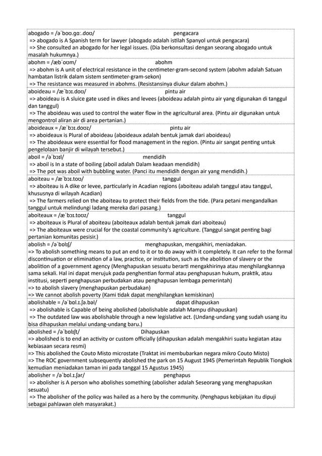 abogado = /əˈboʊ.ɡɑː.doʊ/ pengacara
=> abogado is A Spanish term for lawyer (abogado adalah istilah Spanyol untuk pengacara)
=> She consulted an abogado for her legal issues. (Dia berkonsultasi dengan seorang abogado untuk
masalah hukumnya.)
abohm = /æbˈoʊm/ abohm
=> abohm is A unit of electrical resistance in the centimeter-gram-second system (abohm adalah Satuan
hambatan listrik dalam sistem sentimeter-gram-sekon)
=> The resistance was measured in abohms. (Resistansinya diukur dalam abohm.)
aboideau = /æˈbɔɪ.doʊ/ pintu air
=> aboideau is A sluice gate used in dikes and levees (aboideau adalah pintu air yang digunakan di tanggul
dan tanggul)
=> The aboideau was used to control the water flow in the agricultural area. (Pintu air digunakan untuk
mengontrol aliran air di area pertanian.)
aboideaux = /æˈbɔɪ.doʊz/ pintu air
=> aboideaux is Plural of aboideau (aboideaux adalah bentuk jamak dari aboideau)
=> The aboideaux were essential for flood management in the region. (Pintu air sangat penting untuk
pengelolaan banjir di wilayah tersebut.)
aboil = /əˈbɔɪl/ mendidih
=> aboil is In a state of boiling (aboil adalah Dalam keadaan mendidih)
=> The pot was aboil with bubbling water. (Panci itu mendidih dengan air yang mendidih.)
aboiteau = /æˈbɔɪ.toʊ/ tanggul
=> aboiteau is A dike or levee, particularly in Acadian regions (aboiteau adalah tanggul atau tanggul,
khususnya di wilayah Acadian)
=> The farmers relied on the aboiteau to protect their fields from the tide. (Para petani mengandalkan
tanggul untuk melindungi ladang mereka dari pasang.)
aboiteaux = /æˈbɔɪ.toʊz/ tanggul
=> aboiteaux is Plural of aboiteau (aboiteaux adalah bentuk jamak dari aboiteau)
=> The aboiteaux were crucial for the coastal community's agriculture. (Tanggul sangat penting bagi
pertanian komunitas pesisir.)
abolish = /əˈbɒlɪʃ/ menghapuskan, mengakhiri, meniadakan.
=> To abolish something means to put an end to it or to do away with it completely. It can refer to the formal
discontinuation or elimination of a law, practice, or institution, such as the abolition of slavery or the
abolition of a government agency (Menghapuskan sesuatu berarti mengakhirinya atau menghilangkannya
sama sekali. Hal ini dapat merujuk pada penghentian formal atau penghapusan hukum, praktik, atau
institusi, seperti penghapusan perbudakan atau penghapusan lembaga pemerintah)
=> to abolish slavery (menghapuskan perbudakan)
=> We cannot abolish poverty (Kami tidak dapat menghilangkan kemiskinan)
abolishable = /əˈbɒl.ɪ.ʃə.bəl/ dapat dihapuskan
=> abolishable is Capable of being abolished (abolishable adalah Mampu dihapuskan)
=> The outdated law was abolishable through a new legislative act. (Undang-undang yang sudah usang itu
bisa dihapuskan melalui undang-undang baru.)
abolished = /əˈbɒlɪʃt/ Dihapuskan
=> abolished is to end an activity or custom officially (dihapuskan adalah mengakhiri suatu kegiatan atau
kebiasaan secara resmi)
=> This abolished the Couto Misto microstate (Traktat ini membubarkan negara mikro Couto Misto)
=> The ROC government subsequently abolished the park on 15 August 1945 (Pemerintah Republik Tiongkok
kemudian meniadakan taman ini pada tanggal 15 Agustus 1945)
abolisher = /əˈbɒl.ɪ.ʃər/ penghapus
=> abolisher is A person who abolishes something (abolisher adalah Seseorang yang menghapuskan
sesuatu)
=> The abolisher of the policy was hailed as a hero by the community. (Penghapus kebijakan itu dipuji
sebagai pahlawan oleh masyarakat.)
 