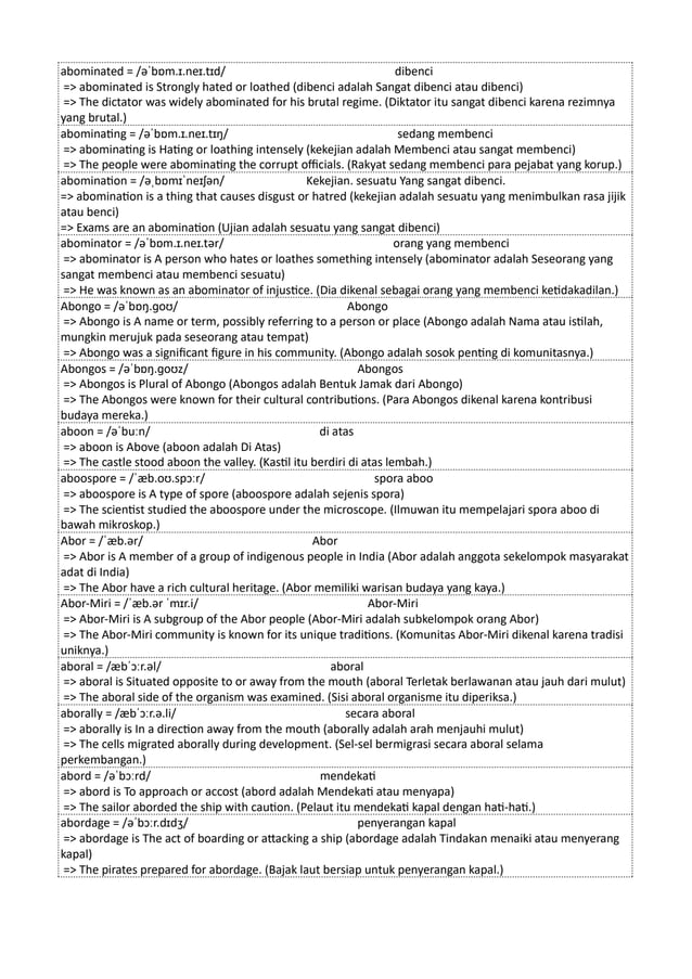 abominated = /əˈbɒm.ɪ.neɪ.tɪd/ dibenci
=> abominated is Strongly hated or loathed (dibenci adalah Sangat dibenci atau dibenci)
=> The dictator was widely abominated for his brutal regime. (Diktator itu sangat dibenci karena rezimnya
yang brutal.)
abominating = /əˈbɒm.ɪ.neɪ.tɪŋ/ sedang membenci
=> abominating is Hating or loathing intensely (kekejian adalah Membenci atau sangat membenci)
=> The people were abominating the corrupt officials. (Rakyat sedang membenci para pejabat yang korup.)
abomination = /əˌbɒmɪˈneɪʃən/ Kekejian. sesuatu Yang sangat dibenci.
=> abomination is a thing that causes disgust or hatred (kekejian adalah sesuatu yang menimbulkan rasa jijik
atau benci)
=> Exams are an abomination (Ujian adalah sesuatu yang sangat dibenci)
abominator = /əˈbɒm.ɪ.neɪ.tər/ orang yang membenci
=> abominator is A person who hates or loathes something intensely (abominator adalah Seseorang yang
sangat membenci atau membenci sesuatu)
=> He was known as an abominator of injustice. (Dia dikenal sebagai orang yang membenci ketidakadilan.)
Abongo = /əˈbɒŋ.ɡoʊ/ Abongo
=> Abongo is A name or term, possibly referring to a person or place (Abongo adalah Nama atau istilah,
mungkin merujuk pada seseorang atau tempat)
=> Abongo was a significant figure in his community. (Abongo adalah sosok penting di komunitasnya.)
Abongos = /əˈbɒŋ.ɡoʊz/ Abongos
=> Abongos is Plural of Abongo (Abongos adalah Bentuk Jamak dari Abongo)
=> The Abongos were known for their cultural contributions. (Para Abongos dikenal karena kontribusi
budaya mereka.)
aboon = /əˈbuːn/ di atas
=> aboon is Above (aboon adalah Di Atas)
=> The castle stood aboon the valley. (Kastil itu berdiri di atas lembah.)
aboospore = /ˈæb.oʊ.spɔːr/ spora aboo
=> aboospore is A type of spore (aboospore adalah sejenis spora)
=> The scientist studied the aboospore under the microscope. (Ilmuwan itu mempelajari spora aboo di
bawah mikroskop.)
Abor = /ˈæb.ər/ Abor
=> Abor is A member of a group of indigenous people in India (Abor adalah anggota sekelompok masyarakat
adat di India)
=> The Abor have a rich cultural heritage. (Abor memiliki warisan budaya yang kaya.)
Abor-Miri = /ˈæb.ər ˈmɪr.i/ Abor-Miri
=> Abor-Miri is A subgroup of the Abor people (Abor-Miri adalah subkelompok orang Abor)
=> The Abor-Miri community is known for its unique traditions. (Komunitas Abor-Miri dikenal karena tradisi
uniknya.)
aboral = /æbˈɔːr.əl/ aboral
=> aboral is Situated opposite to or away from the mouth (aboral Terletak berlawanan atau jauh dari mulut)
=> The aboral side of the organism was examined. (Sisi aboral organisme itu diperiksa.)
aborally = /æbˈɔːr.ə.li/ secara aboral
=> aborally is In a direction away from the mouth (aborally adalah arah menjauhi mulut)
=> The cells migrated aborally during development. (Sel-sel bermigrasi secara aboral selama
perkembangan.)
abord = /əˈbɔːrd/ mendekati
=> abord is To approach or accost (abord adalah Mendekati atau menyapa)
=> The sailor aborded the ship with caution. (Pelaut itu mendekati kapal dengan hati-hati.)
abordage = /əˈbɔːr.dɪdʒ/ penyerangan kapal
=> abordage is The act of boarding or attacking a ship (abordage adalah Tindakan menaiki atau menyerang
kapal)
=> The pirates prepared for abordage. (Bajak laut bersiap untuk penyerangan kapal.)
 