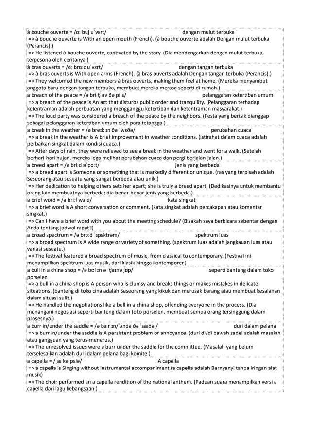 à bouche ouverte = /ɑː buʃ uˈvɛrt/ dengan mulut terbuka
=> à bouche ouverte is With an open mouth (French). (à bouche ouverte adalah Dengan mulut terbuka
(Perancis).)
=> He listened à bouche ouverte, captivated by the story. (Dia mendengarkan dengan mulut terbuka,
terpesona oleh ceritanya.)
à bras ouverts = /ɑː brɑːz uˈvɛrt/ dengan tangan terbuka
=> à bras ouverts is With open arms (French). (à bras ouverts adalah Dengan tangan terbuka (Perancis).)
=> They welcomed the new members à bras ouverts, making them feel at home. (Mereka menyambut
anggota baru dengan tangan terbuka, membuat mereka merasa seperti di rumah.)
a breach of the peace = /ə briːʧ əv ðə piːs/ pelanggaran ketertiban umum
=> a breach of the peace is An act that disturbs public order and tranquility. (Pelanggaran terhadap
ketentraman adalah perbuatan yang mengganggu ketertiban dan ketentraman masyarakat.)
=> The loud party was considered a breach of the peace by the neighbors. (Pesta yang berisik dianggap
sebagai pelanggaran ketertiban umum oleh para tetangga.)
a break in the weather = /ə breɪk ɪn ðə ˈwɛðə/ perubahan cuaca
=> a break in the weather is A brief improvement in weather conditions. (istirahat dalam cuaca adalah
perbaikan singkat dalam kondisi cuaca.)
=> After days of rain, they were relieved to see a break in the weather and went for a walk. (Setelah
berhari-hari hujan, mereka lega melihat perubahan cuaca dan pergi berjalan-jalan.)
a breed apart = /ə briːd əˈpɑːt/ jenis yang berbeda
=> a breed apart is Someone or something that is markedly different or unique. (ras yang terpisah adalah
Seseorang atau sesuatu yang sangat berbeda atau unik.)
=> Her dedication to helping others sets her apart; she is truly a breed apart. (Dedikasinya untuk membantu
orang lain membuatnya berbeda; dia benar-benar jenis yang berbeda.)
a brief word = /ə briːf wɜːd/ kata singkat
=> a brief word is A short conversation or comment. (kata singkat adalah percakapan atau komentar
singkat.)
=> Can I have a brief word with you about the meeting schedule? (Bisakah saya berbicara sebentar dengan
Anda tentang jadwal rapat?)
a broad spectrum = /ə brɔːd ˈspɛktrəm/ spektrum luas
=> a broad spectrum is A wide range or variety of something. (spektrum luas adalah jangkauan luas atau
variasi sesuatu.)
=> The festival featured a broad spectrum of music, from classical to contemporary. (Festival ini
menampilkan spektrum luas musik, dari klasik hingga kontemporer.)
a bull in a china shop = /ə bʊl ɪn ə ˈʧaɪnə ʃɒp/ seperti banteng dalam toko
porselen
=> a bull in a china shop is A person who is clumsy and breaks things or makes mistakes in delicate
situations. (banteng di toko cina adalah Seseorang yang kikuk dan merusak barang atau membuat kesalahan
dalam situasi sulit.)
=> He handled the negotiations like a bull in a china shop, offending everyone in the process. (Dia
menangani negosiasi seperti banteng dalam toko porselen, membuat semua orang tersinggung dalam
prosesnya.)
a burr in/under the saddle = /ə bɜːr ɪn/ˈʌndə ðə ˈsædəl/ duri dalam pelana
=> a burr in/under the saddle is A persistent problem or annoyance. (duri di/di bawah sadel adalah masalah
atau gangguan yang terus-menerus.)
=> The unresolved issues were a burr under the saddle for the committee. (Masalah yang belum
terselesaikan adalah duri dalam pelana bagi komite.)
a capella = /ˌæ kəˈpɛlə/ A capella
=> a capella is Singing without instrumental accompaniment (a capella adalah Bernyanyi tanpa iringan alat
musik)
=> The choir performed an a capella rendition of the national anthem. (Paduan suara menampilkan versi a
capella dari lagu kebangsaan.)
 