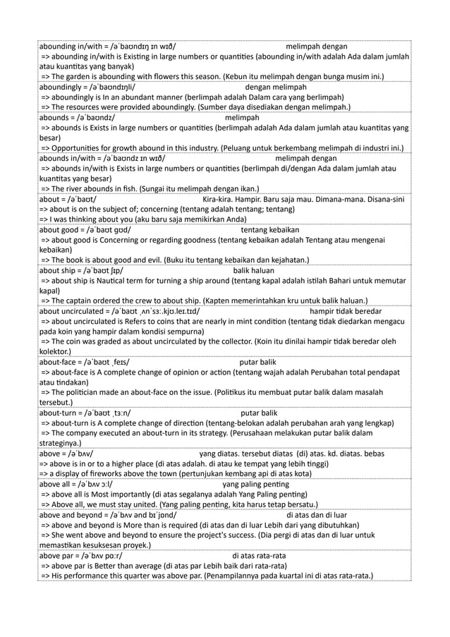 abounding in/with = /əˈbaʊndɪŋ ɪn wɪð/ melimpah dengan
=> abounding in/with is Existing in large numbers or quantities (abounding in/with adalah Ada dalam jumlah
atau kuantitas yang banyak)
=> The garden is abounding with flowers this season. (Kebun itu melimpah dengan bunga musim ini.)
aboundingly = /əˈbaʊndɪŋli/ dengan melimpah
=> aboundingly is In an abundant manner (berlimpah adalah Dalam cara yang berlimpah)
=> The resources were provided aboundingly. (Sumber daya disediakan dengan melimpah.)
abounds = /əˈbaʊndz/ melimpah
=> abounds is Exists in large numbers or quantities (berlimpah adalah Ada dalam jumlah atau kuantitas yang
besar)
=> Opportunities for growth abound in this industry. (Peluang untuk berkembang melimpah di industri ini.)
abounds in/with = /əˈbaʊndz ɪn wɪð/ melimpah dengan
=> abounds in/with is Exists in large numbers or quantities (berlimpah di/dengan Ada dalam jumlah atau
kuantitas yang besar)
=> The river abounds in fish. (Sungai itu melimpah dengan ikan.)
about = /əˈbaʊt/ Kira-kira. Hampir. Baru saja mau. Dimana-mana. Disana-sini
=> about is on the subject of; concerning (tentang adalah tentang; tentang)
=> I was thinking about you (aku baru saja memikirkan Anda)
about good = /əˈbaʊt ɡʊd/ tentang kebaikan
=> about good is Concerning or regarding goodness (tentang kebaikan adalah Tentang atau mengenai
kebaikan)
=> The book is about good and evil. (Buku itu tentang kebaikan dan kejahatan.)
about ship = /əˈbaʊt ʃɪp/ balik haluan
=> about ship is Nautical term for turning a ship around (tentang kapal adalah istilah Bahari untuk memutar
kapal)
=> The captain ordered the crew to about ship. (Kapten memerintahkan kru untuk balik haluan.)
about uncirculated = /əˈbaʊt ˌʌnˈsɜː.kjʊ.leɪ.tɪd/ hampir tidak beredar
=> about uncirculated is Refers to coins that are nearly in mint condition (tentang tidak diedarkan mengacu
pada koin yang hampir dalam kondisi sempurna)
=> The coin was graded as about uncirculated by the collector. (Koin itu dinilai hampir tidak beredar oleh
kolektor.)
about-face = /əˈbaʊt ˌfeɪs/ putar balik
=> about-face is A complete change of opinion or action (tentang wajah adalah Perubahan total pendapat
atau tindakan)
=> The politician made an about-face on the issue. (Politikus itu membuat putar balik dalam masalah
tersebut.)
about-turn = /əˈbaʊt ˌtɜːn/ putar balik
=> about-turn is A complete change of direction (tentang-belokan adalah perubahan arah yang lengkap)
=> The company executed an about-turn in its strategy. (Perusahaan melakukan putar balik dalam
strateginya.)
above = /əˈbʌv/ yang diatas. tersebut diatas (di) atas. kd. diatas. bebas
=> above is in or to a higher place (di atas adalah. di atau ke tempat yang lebih tinggi)
=> a display of fireworks above the town (pertunjukan kembang api di atas kota)
above all = /əˈbʌv ɔːl/ yang paling penting
=> above all is Most importantly (di atas segalanya adalah Yang Paling penting)
=> Above all, we must stay united. (Yang paling penting, kita harus tetap bersatu.)
above and beyond = /əˈbʌv ənd bɪˈjɒnd/ di atas dan di luar
=> above and beyond is More than is required (di atas dan di luar Lebih dari yang dibutuhkan)
=> She went above and beyond to ensure the project's success. (Dia pergi di atas dan di luar untuk
memastikan kesuksesan proyek.)
above par = /əˈbʌv pɑːr/ di atas rata-rata
=> above par is Better than average (di atas par Lebih baik dari rata-rata)
=> His performance this quarter was above par. (Penampilannya pada kuartal ini di atas rata-rata.)
 