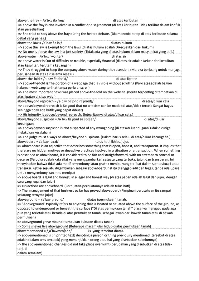 above the fray = /əˈbʌv ðə freɪ/ di atas keributan
=> above the fray is Not involved in a conflict or disagreement (di atas keributan Tidak terlibat dalam konflik
atau perselisihan)
=> She tried to stay above the fray during the heated debate. (Dia mencoba tetap di atas keributan selama
debat yang panas.)
above the law = /əˈbʌv ðə lɔː/ di atas hukum
=> above the law is Exempt from the laws (di atas hukum adalah Dikecualikan dari hukum)
=> No one is above the law in a just society. (Tidak ada yang di atas hukum dalam masyarakat yang adil.)
above water = /əˈbʌv ˈwɔː.tər/ di atas air
=> above water is Out of difficulty or trouble, especially financial (di atas air adalah Keluar dari kesulitan
atau kesulitan, terutama keuangan)
=> They struggled to keep the company above water during the recession. (Mereka berjuang untuk menjaga
perusahaan di atas air selama resesi.)
above-the-fold = /əˈbʌv ðə foʊld/ di atas lipatan
=> above-the-fold is The portion of a webpage that is visible without scrolling (Paro atas adalah bagian
halaman web yang terlihat tanpa perlu di-scroll)
=> The most important news was placed above-the-fold on the website. (Berita terpenting ditempatkan di
atas lipatan di situs web.)
above/beyond reproach = /əˈbʌv bɪˈjɒnd rɪˈprəʊtʃ/ di atas/diluar cela
=> above/beyond reproach is So good that no criticism can be made (di atas/tidak tercela Sangat bagus
sehingga tidak ada kritik yang dapat dibuat)
=> His integrity is above/beyond reproach. (Integritasnya di atas/diluar cela.)
above/beyond suspicion = /əˈbʌv bɪˈjɒnd səˈspɪʃ.ən/ di atas/diluar
kecurigaan
=> above/beyond suspicion is Not suspected of any wrongdoing (di atas/di luar dugaan Tidak dicurigai
melakukan kesalahan)
=> The judge must always be above/beyond suspicion. (Hakim harus selalu di atas/diluar kecurigaan.)
aboveboard = /əˌbʌv ˈbɔːd/ tulus hati, ikhlas, jujur.
=> Aboveboard is an adjective that describes something that is open, honest, and transparent. It implies that
there are no hidden motives or deceptive practices involved in a situation or a transaction. When something
is described as aboveboard, it is considered to be fair and straightforward, with no attempt to conceal or
deceive (Terbuka adalah kata sifat yang menggambarkan sesuatu yang terbuka, jujur, dan transparan. Ini
menyiratkan bahwa tidak ada motif tersembunyi atau praktik menipu yang terlibat dalam suatu situasi atau
transaksi. Ketika sesuatu digambarkan sebagai aboveboard, hal itu dianggap adil dan lugas, tanpa ada upaya
untuk menyembunyikan atau menipu)
=> above board is legal and honest; in a legal and honest way (di atas papan adalah legal dan jujur; dengan
cara yang legal dan jujur)
=> His actions are aboveboard (Perbuatan-perbuatannya adalah tulus hati)
=> The management of that business so far has proved aboveboard (Pimpinan perusahaan itu sampai
sekarang ternyata jujur)
aboveground = /əˈbʌvˌgraʊnd/ diatas (permukaan) tanah.
=> "Aboveground" typically refers to anything that is located or situated above the surface of the ground, as
opposed to underground or beneath the surface ("Di atas permukaan tanah" biasanya mengacu pada apa
pun yang terletak atau berada di atas permukaan tanah, sebagai lawan dari bawah tanah atau di bawah
permukaan)
=> aboveground grave mound (tumpukan kuburan diatas tanah)
=> Some snakes live aboveground (Beberapa macam ular hidup diatas permukaan tanah)
abovementioned = /ˌəˈbʌvmɛnʃənd/ ks yang tersebut diatas.
=> abovementioned is (in printed text) denoting a person or thing previously mentioned (tersebut di atas
adalah (dalam teks tercetak) yang menunjukkan orang atau hal yang disebutkan sebelumnya)
=> the abovementioned changes did not take place overnight (perubahan yang disebutkan di atas tidak
terjadi
dalam semalam)
 