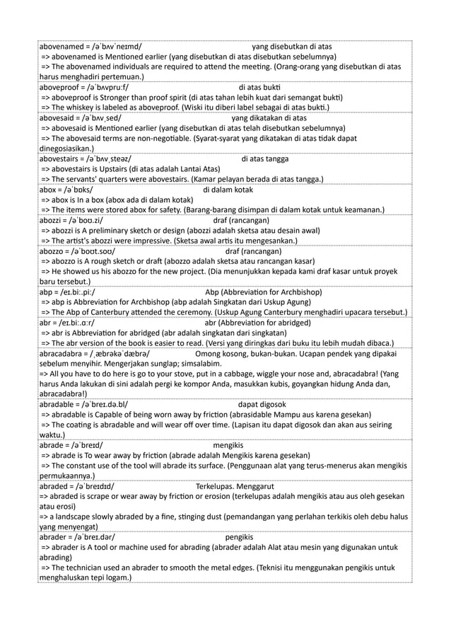 abovenamed = /əˈbʌvˈneɪmd/ yang disebutkan di atas
=> abovenamed is Mentioned earlier (yang disebutkan di atas disebutkan sebelumnya)
=> The abovenamed individuals are required to attend the meeting. (Orang-orang yang disebutkan di atas
harus menghadiri pertemuan.)
aboveproof = /əˈbʌvpruːf/ di atas bukti
=> aboveproof is Stronger than proof spirit (di atas tahan lebih kuat dari semangat bukti)
=> The whiskey is labeled as aboveproof. (Wiski itu diberi label sebagai di atas bukti.)
abovesaid = /əˈbʌvˌsed/ yang dikatakan di atas
=> abovesaid is Mentioned earlier (yang disebutkan di atas telah disebutkan sebelumnya)
=> The abovesaid terms are non-negotiable. (Syarat-syarat yang dikatakan di atas tidak dapat
dinegosiasikan.)
abovestairs = /əˈbʌvˌsteəz/ di atas tangga
=> abovestairs is Upstairs (di atas adalah Lantai Atas)
=> The servants' quarters were abovestairs. (Kamar pelayan berada di atas tangga.)
abox = /əˈbɒks/ di dalam kotak
=> abox is In a box (abox ada di dalam kotak)
=> The items were stored abox for safety. (Barang-barang disimpan di dalam kotak untuk keamanan.)
abozzi = /əˈboʊ.zi/ draf (rancangan)
=> abozzi is A preliminary sketch or design (abozzi adalah sketsa atau desain awal)
=> The artist's abozzi were impressive. (Sketsa awal artis itu mengesankan.)
abozzo = /əˈboʊt.soʊ/ draf (rancangan)
=> abozzo is A rough sketch or draft (abozzo adalah sketsa atau rancangan kasar)
=> He showed us his abozzo for the new project. (Dia menunjukkan kepada kami draf kasar untuk proyek
baru tersebut.)
abp = /eɪ.biː.piː/ Abp (Abbreviation for Archbishop)
=> abp is Abbreviation for Archbishop (abp adalah Singkatan dari Uskup Agung)
=> The Abp of Canterbury attended the ceremony. (Uskup Agung Canterbury menghadiri upacara tersebut.)
abr = /eɪ.biː.ɑːr/ abr (Abbreviation for abridged)
=> abr is Abbreviation for abridged (abr adalah singkatan dari singkatan)
=> The abr version of the book is easier to read. (Versi yang diringkas dari buku itu lebih mudah dibaca.)
abracadabra = /ˌæbrəkəˈdæbrə/ Omong kosong, bukan-bukan. Ucapan pendek yang dipakai
sebelum menyihir. Mengerjakan sunglap; simsalabim.
=> All you have to do here is go to your stove, put in a cabbage, wiggle your nose and, abracadabra! (Yang
harus Anda lakukan di sini adalah pergi ke kompor Anda, masukkan kubis, goyangkan hidung Anda dan,
abracadabra!)
abradable = /əˈbreɪ.də.bl/ dapat digosok
=> abradable is Capable of being worn away by friction (abrasidable Mampu aus karena gesekan)
=> The coating is abradable and will wear off over time. (Lapisan itu dapat digosok dan akan aus seiring
waktu.)
abrade = /əˈbreɪd/ mengikis
=> abrade is To wear away by friction (abrade adalah Mengikis karena gesekan)
=> The constant use of the tool will abrade its surface. (Penggunaan alat yang terus-menerus akan mengikis
permukaannya.)
abraded = /əˈbreɪdɪd/ Terkelupas. Menggarut
=> abraded is scrape or wear away by friction or erosion (terkelupas adalah mengikis atau aus oleh gesekan
atau erosi)
=> a landscape slowly abraded by a fine, stinging dust (pemandangan yang perlahan terkikis oleh debu halus
yang menyengat)
abrader = /əˈbreɪ.dər/ pengikis
=> abrader is A tool or machine used for abrading (abrader adalah Alat atau mesin yang digunakan untuk
abrading)
=> The technician used an abrader to smooth the metal edges. (Teknisi itu menggunakan pengikis untuk
menghaluskan tepi logam.)
 