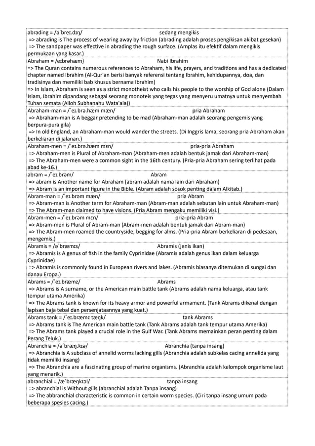 abrading = /əˈbreɪ.dɪŋ/ sedang mengikis
=> abrading is The process of wearing away by friction (abrading adalah proses pengikisan akibat gesekan)
=> The sandpaper was effective in abrading the rough surface. (Amplas itu efektif dalam mengikis
permukaan yang kasar.)
Abraham = /eɪbrəhæm} Nabi Ibrahim
=> The Quran contains numerous references to Abraham, his life, prayers, and traditions and has a dedicated
chapter named Ibrahim (Al-Qur'an berisi banyak referensi tentang Ibrahim, kehidupannya, doa, dan
tradisinya dan memiliki bab khusus bernama Ibrahim)
=> In Islam, Abraham is seen as a strict monotheist who calls his people to the worship of God alone (Dalam
Islam, Ibrahim dipandang sebagai seorang monoteis yang tegas yang menyeru umatnya untuk menyembah
Tuhan semata (Alloh Subhanahu Wata'ala))
Abraham-man = /ˈeɪ.brə.hæm mæn/ pria Abraham
=> Abraham-man is A beggar pretending to be mad (Abraham-man adalah seorang pengemis yang
berpura-pura gila)
=> In old England, an Abraham-man would wander the streets. (Di Inggris lama, seorang pria Abraham akan
berkeliaran di jalanan.)
Abraham-men = /ˈeɪ.brə.hæm mɛn/ pria-pria Abraham
=> Abraham-men is Plural of Abraham-man (Abraham-men adalah bentuk jamak dari Abraham-man)
=> The Abraham-men were a common sight in the 16th century. (Pria-pria Abraham sering terlihat pada
abad ke-16.)
abram = /ˈeɪ.brəm/ Abram
=> abram is Another name for Abraham (abram adalah nama lain dari Abraham)
=> Abram is an important figure in the Bible. (Abram adalah sosok penting dalam Alkitab.)
Abram-man = /ˈeɪ.brəm mæn/ pria Abram
=> Abram-man is Another term for Abraham-man (Abram-man adalah sebutan lain untuk Abraham-man)
=> The Abram-man claimed to have visions. (Pria Abram mengaku memiliki visi.)
Abram-men = /ˈeɪ.brəm mɛn/ pria-pria Abram
=> Abram-men is Plural of Abram-man (Abram-men adalah bentuk jamak dari Abram-man)
=> The Abram-men roamed the countryside, begging for alms. (Pria-pria Abram berkeliaran di pedesaan,
mengemis.)
Abramis = /əˈbræmɪs/ Abramis (jenis ikan)
=> Abramis is A genus of fish in the family Cyprinidae (Abramis adalah genus ikan dalam keluarga
Cyprinidae)
=> Abramis is commonly found in European rivers and lakes. (Abramis biasanya ditemukan di sungai dan
danau Eropa.)
Abrams = /ˈeɪ.bræmz/ Abrams
=> Abrams is A surname, or the American main battle tank (Abrams adalah nama keluarga, atau tank
tempur utama Amerika)
=> The Abrams tank is known for its heavy armor and powerful armament. (Tank Abrams dikenal dengan
lapisan baja tebal dan persenjataannya yang kuat.)
Abrams tank = /ˈeɪ.bræmz tæŋk/ tank Abrams
=> Abrams tank is The American main battle tank (Tank Abrams adalah tank tempur utama Amerika)
=> The Abrams tank played a crucial role in the Gulf War. (Tank Abrams memainkan peran penting dalam
Perang Teluk.)
Abranchia = /əˈbræŋ.kɪə/ Abranchia (tanpa insang)
=> Abranchia is A subclass of annelid worms lacking gills (Abranchia adalah subkelas cacing annelida yang
tidak memiliki insang)
=> The Abranchia are a fascinating group of marine organisms. (Abranchia adalah kelompok organisme laut
yang menarik.)
abranchial = /æˈbræŋkɪəl/ tanpa insang
=> abranchial is Without gills (abranchial adalah Tanpa insang)
=> The abbranchial characteristic is common in certain worm species. (Ciri tanpa insang umum pada
beberapa spesies cacing.)
 
