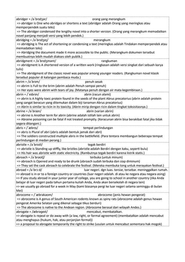 abridger = /əˈbrɪdʒər/ orang yang merangkum
=> abridger is One who abridges or shortens a text (abridger adalah Orang yang meringkas atau
memperpendek suatu teks)
=> The abridger condensed the lengthy novel into a shorter version. (Orang yang merangkum memadatkan
novel panjang menjadi versi yang lebih pendek.)
abridging = /əˈbrɪdʒɪŋ/ merangkum
=> abridging is The act of shortening or condensing a text (meringkas adalah Tindakan memperpendek atau
memadatkan teks)
=> Abridging the document made it more accessible to the public. (Merangkum dokumen tersebut
membuatnya lebih mudah diakses oleh publik.)
abridgment = /əˈbrɪdʒmənt/ rangkuman
=> abridgment is A shortened version of a written work (ringkasan adalah versi singkat dari sebuah karya
tulis)
=> The abridgment of the classic novel was popular among younger readers. (Rangkuman novel klasik
tersebut populer di kalangan pembaca muda.)
abrim = /əˈbrɪm/ penuh sesak
=> abrim is Full to the brim (abrim adalah Penuh sampai penuh)
=> Her eyes were abrim with tears of joy. (Matanya penuh dengan air mata kegembiraan.)
abrin = /ˈeɪbrɪn/ abrin (racun alami)
=> abrin is A highly toxic protein found in the seeds of the plant Abrus precatorius (abrin adalah protein
yang sangat beracun yang ditemukan dalam biji tanaman Abrus precatorius)
=> Abrin is similar to ricin in its toxicity. (Abrin mirip dengan ricin dalam tingkat toksisitasnya.)
abrine = /əˈbraɪn/ abrin (varian abrin)
=> abrine is Another term for abrin (abrine adalah istilah lain untuk abrin)
=> Abraine poisoning can be fatal if not treated promptly. (Keracunan abrin bisa berakibat fatal jika tidak
segera ditangani.)
abris = /ˈæbrɪs/ tempat perlindungan
=> abris is Plural of abri (abris adalah bentuk jamak dari abri)
=> The soldiers constructed multiple abris in the battlefield. (Para tentara membangun beberapa tempat
perlindungan di medan perang.)
abristle = /əˈbrɪstl/ tegak berdiri
=> abristle is Standing up stiffly, like bristles (abristle adalah Berdiri dengan kaku, seperti bulu)
=> His hair was abristle with static electricity. (Rambutnya tegak berdiri karena listrik statis.)
abroach = /əˈbrəʊtʃ/ terbuka (untuk minum)
=> abroach is Opened and ready to be drunk (abroach sudah terbuka dan siap diminum)
=> They set the cask abroach to celebrate the festival. (Mereka membuka tong untuk merayakan festival.)
abroad = /əˈbrɔːd/ luar negeri. dgn luas. tersiar, tersebar. meninggalkan rumah.
=> abroad is in or to a foreign country or countries (luar negeri adalah. di atau ke negara atau negara asing)
=> If you study abroad in your junior year of college, you are going to school in another country (Jika Anda
belajar di luar negeri pada tahun pertama kuliah Anda, Anda akan bersekolah di negara lain)
=> we usually go abroad for a week in May (kami biasanya pergi ke luar negeri selama seminggu di bulan
Mei)
abrocome = /ˈæbrəkəʊm/ abrocome (jenis hewan pengerat)
=> abrocome is A genus of South American rodents known as spiny rats (abrocome adalah genus hewan
pengerat Amerika Selatan yang dikenal sebagai tikus berduri)
=> The abrocome is native to the Andean region. (Abrocome berasal dari wilayah Andes.)
abrogate = /æbrəɡeɪt/ mencabut, membatalkan.
=> abrogate is repeal or do away with (a law, right, or formal agreement) (membatalkan adalah mencabut
atau menghapus (hukum, hak, atau perjanjian formal))
=> a proposal to abrogate temporarily the right to strike (usulan untuk mencabut sementara hak mogok)
 