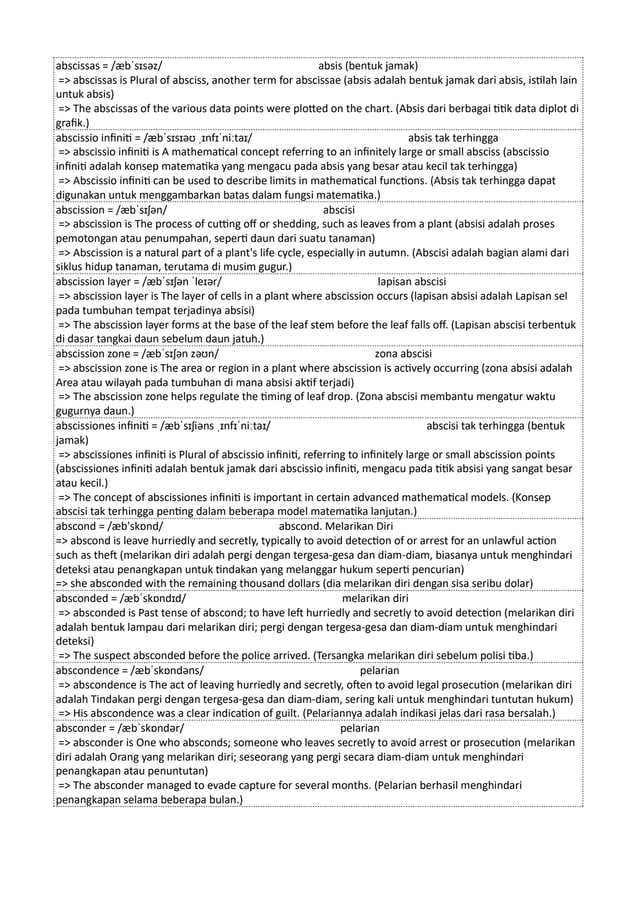 abscissas = /æbˈsɪsəz/ absis (bentuk jamak)
=> abscissas is Plural of absciss, another term for abscissae (absis adalah bentuk jamak dari absis, istilah lain
untuk absis)
=> The abscissas of the various data points were plotted on the chart. (Absis dari berbagai titik data diplot di
grafik.)
abscissio infiniti = /æbˈsɪsɪəʊ ˌɪnfɪˈniːtaɪ/ absis tak terhingga
=> abscissio infiniti is A mathematical concept referring to an infinitely large or small absciss (abscissio
infiniti adalah konsep matematika yang mengacu pada absis yang besar atau kecil tak terhingga)
=> Abscissio infiniti can be used to describe limits in mathematical functions. (Absis tak terhingga dapat
digunakan untuk menggambarkan batas dalam fungsi matematika.)
abscission = /æbˈsɪʃən/ abscisi
=> abscission is The process of cutting off or shedding, such as leaves from a plant (absisi adalah proses
pemotongan atau penumpahan, seperti daun dari suatu tanaman)
=> Abscission is a natural part of a plant's life cycle, especially in autumn. (Abscisi adalah bagian alami dari
siklus hidup tanaman, terutama di musim gugur.)
abscission layer = /æbˈsɪʃən ˈleɪər/ lapisan abscisi
=> abscission layer is The layer of cells in a plant where abscission occurs (lapisan absisi adalah Lapisan sel
pada tumbuhan tempat terjadinya absisi)
=> The abscission layer forms at the base of the leaf stem before the leaf falls off. (Lapisan abscisi terbentuk
di dasar tangkai daun sebelum daun jatuh.)
abscission zone = /æbˈsɪʃən zəʊn/ zona abscisi
=> abscission zone is The area or region in a plant where abscission is actively occurring (zona absisi adalah
Area atau wilayah pada tumbuhan di mana absisi aktif terjadi)
=> The abscission zone helps regulate the timing of leaf drop. (Zona abscisi membantu mengatur waktu
gugurnya daun.)
abscissiones infiniti = /æbˈsɪʃiəns ˌɪnfɪˈniːtaɪ/ abscisi tak terhingga (bentuk
jamak)
=> abscissiones infiniti is Plural of abscissio infiniti, referring to infinitely large or small abscission points
(abscissiones infiniti adalah bentuk jamak dari abscissio infiniti, mengacu pada titik absisi yang sangat besar
atau kecil.)
=> The concept of abscissiones infiniti is important in certain advanced mathematical models. (Konsep
abscisi tak terhingga penting dalam beberapa model matematika lanjutan.)
abscond = /æb'skɒnd/ abscond. Melarikan Diri
=> abscond is leave hurriedly and secretly, typically to avoid detection of or arrest for an unlawful action
such as theft (melarikan diri adalah pergi dengan tergesa-gesa dan diam-diam, biasanya untuk menghindari
deteksi atau penangkapan untuk tindakan yang melanggar hukum seperti pencurian)
=> she absconded with the remaining thousand dollars (dia melarikan diri dengan sisa seribu dolar)
absconded = /æbˈskɒndɪd/ melarikan diri
=> absconded is Past tense of abscond; to have left hurriedly and secretly to avoid detection (melarikan diri
adalah bentuk lampau dari melarikan diri; pergi dengan tergesa-gesa dan diam-diam untuk menghindari
deteksi)
=> The suspect absconded before the police arrived. (Tersangka melarikan diri sebelum polisi tiba.)
abscondence = /æbˈskɒndəns/ pelarian
=> abscondence is The act of leaving hurriedly and secretly, often to avoid legal prosecution (melarikan diri
adalah Tindakan pergi dengan tergesa-gesa dan diam-diam, sering kali untuk menghindari tuntutan hukum)
=> His abscondence was a clear indication of guilt. (Pelariannya adalah indikasi jelas dari rasa bersalah.)
absconder = /æbˈskɒndər/ pelarian
=> absconder is One who absconds; someone who leaves secretly to avoid arrest or prosecution (melarikan
diri adalah Orang yang melarikan diri; seseorang yang pergi secara diam-diam untuk menghindari
penangkapan atau penuntutan)
=> The absconder managed to evade capture for several months. (Pelarian berhasil menghindari
penangkapan selama beberapa bulan.)
 