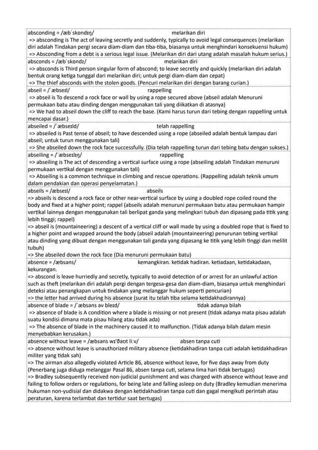 absconding = /æbˈskɒndɪŋ/ melarikan diri
=> absconding is The act of leaving secretly and suddenly, typically to avoid legal consequences (melarikan
diri adalah Tindakan pergi secara diam-diam dan tiba-tiba, biasanya untuk menghindari konsekuensi hukum)
=> Absconding from a debt is a serious legal issue. (Melarikan diri dari utang adalah masalah hukum serius.)
absconds = /æbˈskɒndz/ melarikan diri
=> absconds is Third person singular form of abscond; to leave secretly and quickly (melarikan diri adalah
bentuk orang ketiga tunggal dari melarikan diri; untuk pergi diam-diam dan cepat)
=> The thief absconds with the stolen goods. (Pencuri melarikan diri dengan barang curian.)
abseil = /ˈæbseɪl/ rappelling
=> abseil is To descend a rock face or wall by using a rope secured above (abseil adalah Menuruni
permukaan batu atau dinding dengan menggunakan tali yang diikatkan di atasnya)
=> We had to abseil down the cliff to reach the base. (Kami harus turun dari tebing dengan rappelling untuk
mencapai dasar.)
abseiled = /ˈæbseɪld/ telah rappelling
=> abseiled is Past tense of abseil; to have descended using a rope (abseiled adalah bentuk lampau dari
abseil; untuk turun menggunakan tali)
=> She abseiled down the rock face successfully. (Dia telah rappelling turun dari tebing batu dengan sukses.)
abseiling = /ˈæbseɪlɪŋ/ rappelling
=> abseiling is The act of descending a vertical surface using a rope (abseiling adalah Tindakan menuruni
permukaan vertikal dengan menggunakan tali)
=> Abseiling is a common technique in climbing and rescue operations. (Rappelling adalah teknik umum
dalam pendakian dan operasi penyelamatan.)
abseils = /æbseɪl/ abseils
=> abseils is descend a rock face or other near-vertical surface by using a doubled rope coiled round the
body and fixed at a higher point; rappel (abseils adalah menuruni permukaan batu atau permukaan hampir
vertikal lainnya dengan menggunakan tali berlipat ganda yang melingkari tubuh dan dipasang pada titik yang
lebih tinggi; rappel)
=> abseil is (mountaineering) a descent of a vertical cliff or wall made by using a doubled rope that is fixed to
a higher point and wrapped around the body (abseil adalah (mountaineering) penurunan tebing vertikal
atau dinding yang dibuat dengan menggunakan tali ganda yang dipasang ke titik yang lebih tinggi dan melilit
tubuh)
=> She abseiled down the rock face (Dia menuruni permukaan batu)
absence = /æbsəns/ kemangkiran. ketidak hadiran. ketiadaan, ketidakadaan,
kekurangan.
=> abscond is leave hurriedly and secretly, typically to avoid detection of or arrest for an unlawful action
such as theft (melarikan diri adalah pergi dengan tergesa-gesa dan diam-diam, biasanya untuk menghindari
deteksi atau penangkapan untuk tindakan yang melanggar hukum seperti pencurian)
=> the letter had arrived during his absence (surat itu telah tiba selama ketidakhadirannya)
absence of blade = /ˈæbsəns əv bleɪd/ tidak adanya bilah
=> absence of blade is A condition where a blade is missing or not present (tidak adanya mata pisau adalah
suatu kondisi dimana mata pisau hilang atau tidak ada)
=> The absence of blade in the machinery caused it to malfunction. (Tidak adanya bilah dalam mesin
menyebabkan kerusakan.)
absence without leave = /æbsəns wɪ'ðaʊt liːv/ absen tanpa cuti
=> absence without leave is unauthorized military absence (ketidakhadiran tanpa cuti adalah ketidakhadiran
militer yang tidak sah)
=> The airman also allegedly violated Article 86, absence without leave, for five days away from duty
(Penerbang juga diduga melanggar Pasal 86, absen tanpa cuti, selama lima hari tidak bertugas)
=> Bradley subsequently received non-judicial punishment and was charged with absence without leave and
failing to follow orders or regulations, for being late and falling asleep on duty (Bradley kemudian menerima
hukuman non-yudisial dan didakwa dengan ketidakhadiran tanpa cuti dan gagal mengikuti perintah atau
peraturan, karena terlambat dan tertidur saat bertugas)
 