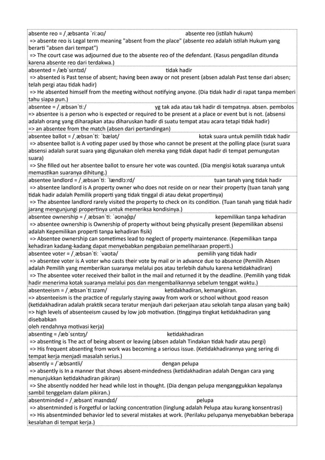 absente reo = /ˌæbsəntə ˈriːəʊ/ absente reo (istilah hukum)
=> absente reo is Legal term meaning "absent from the place" (absente reo adalah istilah Hukum yang
berarti "absen dari tempat")
=> The court case was adjourned due to the absente reo of the defendant. (Kasus pengadilan ditunda
karena absente reo dari terdakwa.)
absented = /æbˈsɛntɪd/ tidak hadir
=> absented is Past tense of absent; having been away or not present (absen adalah Past tense dari absen;
telah pergi atau tidak hadir)
=> He absented himself from the meeting without notifying anyone. (Dia tidak hadir di rapat tanpa memberi
tahu siapa pun.)
absentee = /ˌæbsənˈtiː/ yg tak ada atau tak hadir di tempatnya. absen. pembolos
=> absentee is a person who is expected or required to be present at a place or event but is not. (absensi
adalah orang yang diharapkan atau diharuskan hadir di suatu tempat atau acara tetapi tidak hadir)
=> an absentee from the match (absen dari pertandingan)
absentee ballot = /ˌæbsənˈtiː ˈbælət/ kotak suara untuk pemilih tidak hadir
=> absentee ballot is A voting paper used by those who cannot be present at the polling place (surat suara
absensi adalah surat suara yang digunakan oleh mereka yang tidak dapat hadir di tempat pemungutan
suara)
=> She filled out her absentee ballot to ensure her vote was counted. (Dia mengisi kotak suaranya untuk
memastikan suaranya dihitung.)
absentee landlord = /ˌæbsənˈtiː ˈlændlɔːrd/ tuan tanah yang tidak hadir
=> absentee landlord is A property owner who does not reside on or near their property (tuan tanah yang
tidak hadir adalah Pemilik properti yang tidak tinggal di atau dekat propertinya)
=> The absentee landlord rarely visited the property to check on its condition. (Tuan tanah yang tidak hadir
jarang mengunjungi propertinya untuk memeriksa kondisinya.)
absentee ownership = /ˌæbsənˈtiː ˈəʊnəʃɪp/ kepemilikan tanpa kehadiran
=> absentee ownership is Ownership of property without being physically present (kepemilikan absensi
adalah Kepemilikan properti tanpa kehadiran fisik)
=> Absentee ownership can sometimes lead to neglect of property maintenance. (Kepemilikan tanpa
kehadiran kadang-kadang dapat menyebabkan pengabaian pemeliharaan properti.)
absentee voter = /ˌæbsənˈtiː ˈvəʊtə/ pemilih yang tidak hadir
=> absentee voter is A voter who casts their vote by mail or in advance due to absence (Pemilih Absen
adalah Pemilih yang memberikan suaranya melalui pos atau terlebih dahulu karena ketidakhadiran)
=> The absentee voter received their ballot in the mail and returned it by the deadline. (Pemilih yang tidak
hadir menerima kotak suaranya melalui pos dan mengembalikannya sebelum tenggat waktu.)
absenteeism = /ˌæbsənˈtiːɪzəm/ ketidakhadiran, kemangkiran.
=> absenteeism is the practice of regularly staying away from work or school without good reason
(ketidakhadiran adalah praktik secara teratur menjauh dari pekerjaan atau sekolah tanpa alasan yang baik)
=> high levels of absenteeism caused by low job motivation. (tingginya tingkat ketidakhadiran yang
disebabkan
oleh rendahnya motivasi kerja)
absenting = /æbˈsɛntɪŋ/ ketidakhadiran
=> absenting is The act of being absent or leaving (absen adalah Tindakan tidak hadir atau pergi)
=> His frequent absenting from work was becoming a serious issue. (Ketidakhadirannya yang sering di
tempat kerja menjadi masalah serius.)
absently = /ˈæbsəntli/ dengan pelupa
=> absently is In a manner that shows absent-mindedness (ketidakhadiran adalah Dengan cara yang
menunjukkan ketidakhadiran pikiran)
=> She absently nodded her head while lost in thought. (Dia dengan pelupa menganggukkan kepalanya
sambil tenggelam dalam pikiran.)
absentminded = /ˌæbsəntˈmaɪndɪd/ pelupa
=> absentminded is Forgetful or lacking concentration (linglung adalah Pelupa atau kurang konsentrasi)
=> His absentminded behavior led to several mistakes at work. (Perilaku pelupanya menyebabkan beberapa
kesalahan di tempat kerja.)
 