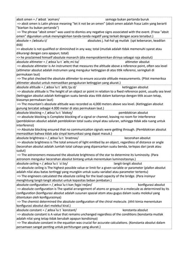 absit omen = /ˈæbsɪt ˈəʊmən/ semoga bukan pertanda buruk
=> absit omen is Latin phrase meaning "let it not be an omen" (absit omen adalah frasa Latin yang berarti
"biarkan itu bukan pertanda")
=> The phrase "absit omen" was used to dismiss any negative signs associated with the event. (Frasa "absit
omen" digunakan untuk menyingkirkan tanda-tanda negatif yang terkait dengan acara tersebut.)
absolute = /æbsəluːt/ absolutes j. hal-hal yg mutlak (spt kebenaran, keadilan
dsb)
=> absolute is not qualified or diminished in any way; total (mutlak adalah tidak memenuhi syarat atau
dikurangi dengan cara apapun; total)
=> he proclaimed himself absolute monarch (dia memproklamirkan dirinya sebagai raja absolut)
absolute altimeter = /ˌæbsəˈluːt ˈæltɪˌmiːtə/ altimeter absolut
=> absolute altimeter is An instrument that measures the altitude above a reference point, often sea level
(altimeter absolut adalah instrumen yang mengukur ketinggian di atas titik referensi, seringkali di
permukaan laut)
=> The pilot checked the absolute altimeter to ensure accurate altitude measurements. (Pilot memeriksa
altimeter absolut untuk memastikan pengukuran ketinggian yang akurat.)
absolute altitude = /ˌæbsəˈluːt ˈæltɪˌtjuːd/ ketinggian absolut
=> absolute altitude is The height of an object or point in relation to a fixed reference point, usually sea level
(ketinggian absolut adalah Ketinggian suatu benda atau titik dalam kaitannya dengan titik acuan tetap,
biasanya permukaan laut)
=> The mountain's absolute altitude was recorded as 4,000 meters above sea level. (Ketinggian absolut
gunung tercatat sebagai 4.000 meter di atas permukaan laut.)
absolute blocking = /ˌæbsəˈluːt ˈblɒkɪŋ/ pemblokiran absolut
=> absolute blocking is Complete blocking of a signal or channel, leaving no room for interference
(pemblokiran absolut adalah pemblokiran total suatu sinyal atau saluran, sehingga tidak ada ruang untuk
interferensi)
=> Absolute blocking ensured that no communication signals were getting through. (Pemblokiran absolut
memastikan bahwa tidak ada sinyal komunikasi yang dapat masuk.)
absolute brightness = /ˌæbsəˈluːt ˈbraɪtnəs/ kecerahan absolut
=> absolute brightness is The total amount of light emitted by an object, regardless of distance or angle
(kecerahan absolut adalah Jumlah total cahaya yang dipancarkan suatu benda, terlepas dari jarak atau
sudut)
=> The astronomers measured the absolute brightness of the star to determine its luminosity. (Para
astronom mengukur kecerahan absolut bintang untuk menentukan luminositasnya.)
absolute ceiling = /ˌæbsəˈluːt ˈsiːlɪŋ/ langit-langit absolut
=> absolute ceiling is The highest possible value or limit for a given variable or parameter (plafon absolut
adalah nilai atau batas tertinggi yang mungkin untuk suatu variabel atau parameter tertentu)
=> The engineers calculated the absolute ceiling for the load capacity of the bridge. (Para insinyur
menghitung langit-langit absolut untuk kapasitas beban jembatan.)
absolute configuration = /ˌæbsəˈluːt kənˌfɪɡjʊˈreɪʃən/ konfigurasi absolut
=> absolute configuration is The spatial arrangement of atoms or groups in a molecule as determined by its
configuration (konfigurasi absolut adalah susunan spasial atom atau gugus dalam suatu molekul yang
ditentukan oleh konfigurasinya)
=> The chemist determined the absolute configuration of the chiral molecule. (Ahli kimia menentukan
konfigurasi absolut dari molekul kiral.)
absolute constant = /ˌæbsəˈluːt ˈkɒnstənt/ konstanta absolut
=> absolute constant is A value that remains unchanged regardless of the conditions (konstanta mutlak
adalah nilai yang tetap tidak berubah apapun kondisinya)
=> The absolute constant in the equation was crucial for accurate calculations. (Konstanta absolut dalam
persamaan sangat penting untuk perhitungan yang akurat.)
 