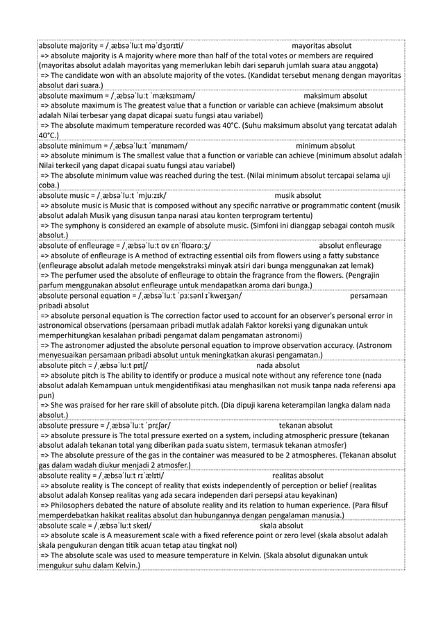 absolute majority = /ˌæbsəˈluːt məˈdʒɒrɪti/ mayoritas absolut
=> absolute majority is A majority where more than half of the total votes or members are required
(mayoritas absolut adalah mayoritas yang memerlukan lebih dari separuh jumlah suara atau anggota)
=> The candidate won with an absolute majority of the votes. (Kandidat tersebut menang dengan mayoritas
absolut dari suara.)
absolute maximum = /ˌæbsəˈluːt ˈmæksɪməm/ maksimum absolut
=> absolute maximum is The greatest value that a function or variable can achieve (maksimum absolut
adalah Nilai terbesar yang dapat dicapai suatu fungsi atau variabel)
=> The absolute maximum temperature recorded was 40°C. (Suhu maksimum absolut yang tercatat adalah
40°C.)
absolute minimum = /ˌæbsəˈluːt ˈmɪnɪməm/ minimum absolut
=> absolute minimum is The smallest value that a function or variable can achieve (minimum absolut adalah
Nilai terkecil yang dapat dicapai suatu fungsi atau variabel)
=> The absolute minimum value was reached during the test. (Nilai minimum absolut tercapai selama uji
coba.)
absolute music = /ˌæbsəˈluːt ˈmjuːzɪk/ musik absolut
=> absolute music is Music that is composed without any specific narrative or programmatic content (musik
absolut adalah Musik yang disusun tanpa narasi atau konten terprogram tertentu)
=> The symphony is considered an example of absolute music. (Simfoni ini dianggap sebagai contoh musik
absolut.)
absolute of enfleurage = /ˌæbsəˈluːt ɒv ɛnˈflʊərɑːʒ/ absolut enfleurage
=> absolute of enfleurage is A method of extracting essential oils from flowers using a fatty substance
(enfleurage absolut adalah metode mengekstraksi minyak atsiri dari bunga menggunakan zat lemak)
=> The perfumer used the absolute of enfleurage to obtain the fragrance from the flowers. (Pengrajin
parfum menggunakan absolut enfleurage untuk mendapatkan aroma dari bunga.)
absolute personal equation = /ˌæbsəˈluːt ˈpɜːsənl ɪˈkweɪʒən/ persamaan
pribadi absolut
=> absolute personal equation is The correction factor used to account for an observer's personal error in
astronomical observations (persamaan pribadi mutlak adalah Faktor koreksi yang digunakan untuk
memperhitungkan kesalahan pribadi pengamat dalam pengamatan astronomi)
=> The astronomer adjusted the absolute personal equation to improve observation accuracy. (Astronom
menyesuaikan persamaan pribadi absolut untuk meningkatkan akurasi pengamatan.)
absolute pitch = /ˌæbsəˈluːt pɪtʃ/ nada absolut
=> absolute pitch is The ability to identify or produce a musical note without any reference tone (nada
absolut adalah Kemampuan untuk mengidentifikasi atau menghasilkan not musik tanpa nada referensi apa
pun)
=> She was praised for her rare skill of absolute pitch. (Dia dipuji karena keterampilan langka dalam nada
absolut.)
absolute pressure = /ˌæbsəˈluːt ˈprɛʃər/ tekanan absolut
=> absolute pressure is The total pressure exerted on a system, including atmospheric pressure (tekanan
absolut adalah tekanan total yang diberikan pada suatu sistem, termasuk tekanan atmosfer)
=> The absolute pressure of the gas in the container was measured to be 2 atmospheres. (Tekanan absolut
gas dalam wadah diukur menjadi 2 atmosfer.)
absolute reality = /ˌæbsəˈluːt rɪˈælɪti/ realitas absolut
=> absolute reality is The concept of reality that exists independently of perception or belief (realitas
absolut adalah Konsep realitas yang ada secara independen dari persepsi atau keyakinan)
=> Philosophers debated the nature of absolute reality and its relation to human experience. (Para filsuf
memperdebatkan hakikat realitas absolut dan hubungannya dengan pengalaman manusia.)
absolute scale = /ˌæbsəˈluːt skeɪl/ skala absolut
=> absolute scale is A measurement scale with a fixed reference point or zero level (skala absolut adalah
skala pengukuran dengan titik acuan tetap atau tingkat nol)
=> The absolute scale was used to measure temperature in Kelvin. (Skala absolut digunakan untuk
mengukur suhu dalam Kelvin.)
 