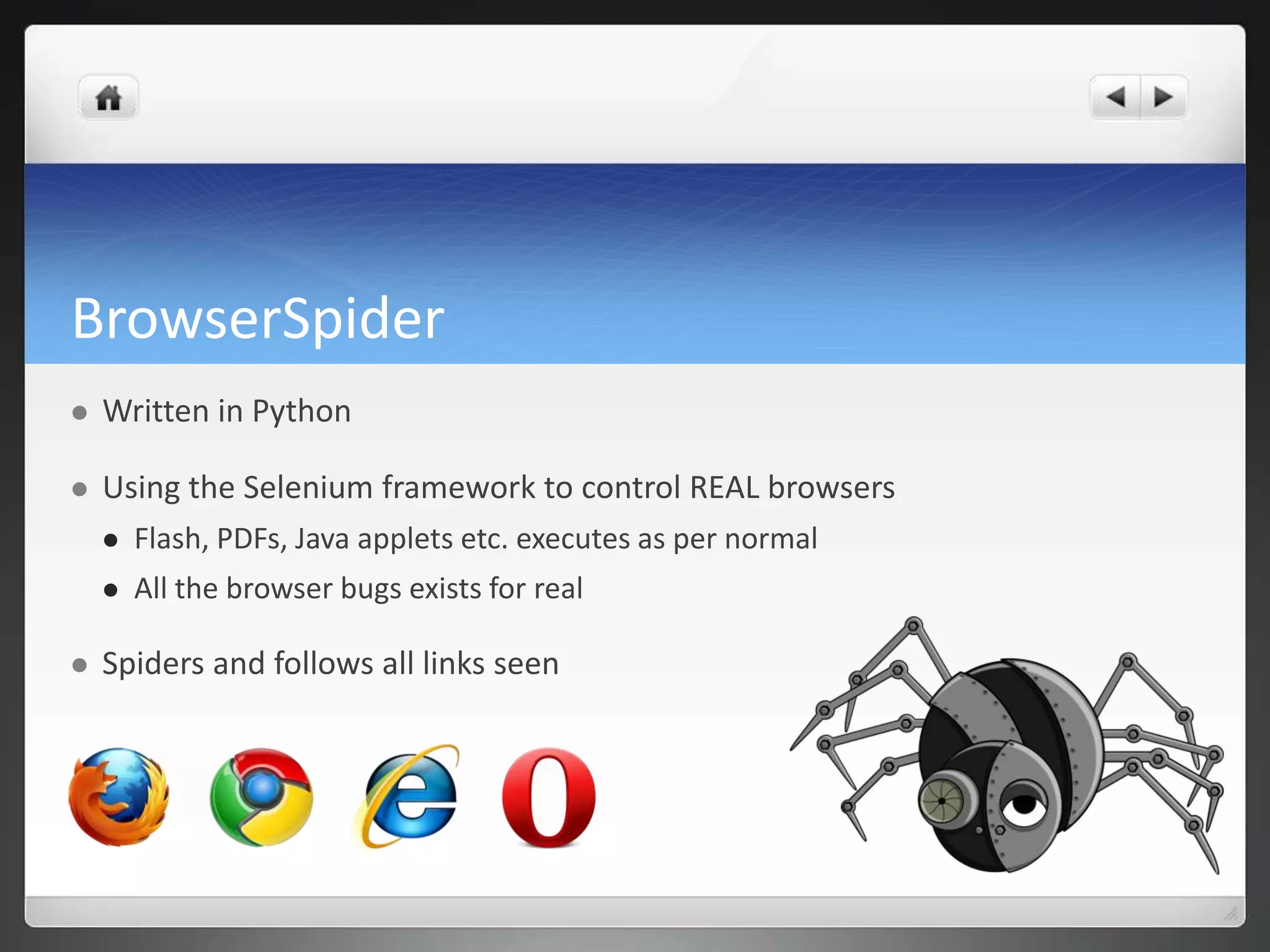 BrowserSpider
   Written in Python

   Using the Selenium framework to control REAL browsers
       Flash, PDFs, Java applets etc. executes as per normal
       All the browser bugs exists for real

   Spiders and follows all links seen
 