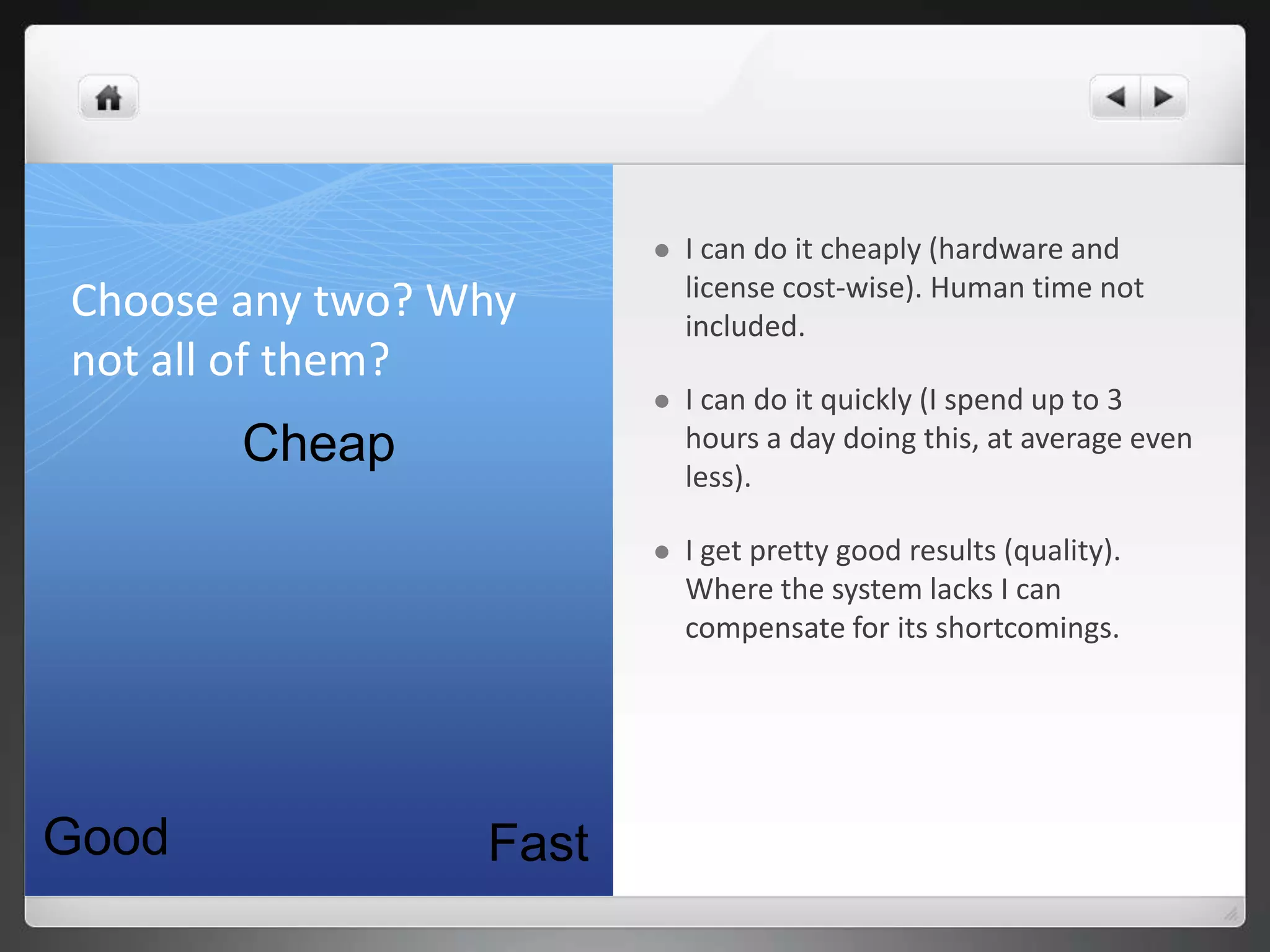    I can do it cheaply (hardware and
                            license cost-wise). Human time not
Choose any two? Why         included.
not all of them?
                           I can do it quickly (I spend up to 3
       Cheap                hours a day doing this, at average even
                            less).

                           I get pretty good results (quality).
                            Where the system lacks I can
                            compensate for its shortcomings.




Good             Fast
 