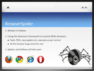 BrowserSpider
   Written in Python

   Using the Selenium framework to control REAL browsers
       Flash, PDFs, Java applets etc. executes as per normal
       All the browser bugs exists for real

   Spiders and follows all links seen
 