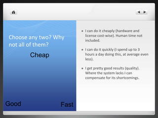    I can do it cheaply (hardware and
                            license cost-wise). Human time not
Choose any two? Why         included.
not all of them?
                           I can do it quickly (I spend up to 3
       Cheap                hours a day doing this, at average even
                            less).

                           I get pretty good results (quality).
                            Where the system lacks I can
                            compensate for its shortcomings.




Good             Fast
 