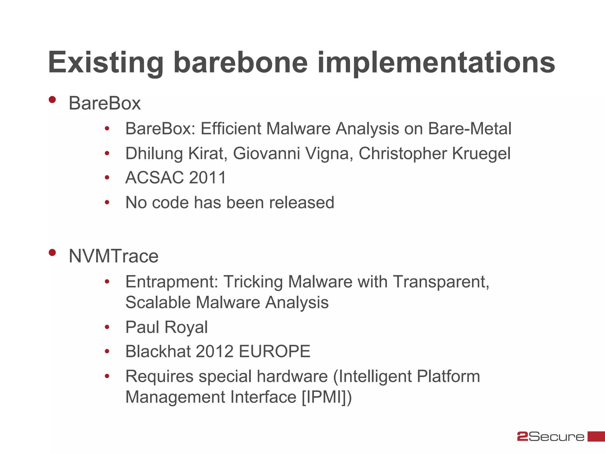 Existing barebone implementations
•  BareBox
      •    BareBox: Efficient Malware Analysis on Bare-Metal
      •    Dhilung Kirat, Giovanni Vigna, Christopher Kruegel
      •    ACSAC 2011
      •    No code has been released


•  NVMTrace
      •  Entrapment: Tricking Malware with Transparent,
         Scalable Malware Analysis
      •  Paul Royal
      •  Blackhat 2012 EUROPE
      •  Requires special hardware (Intelligent Platform
         Management Interface [IPMI])
 
