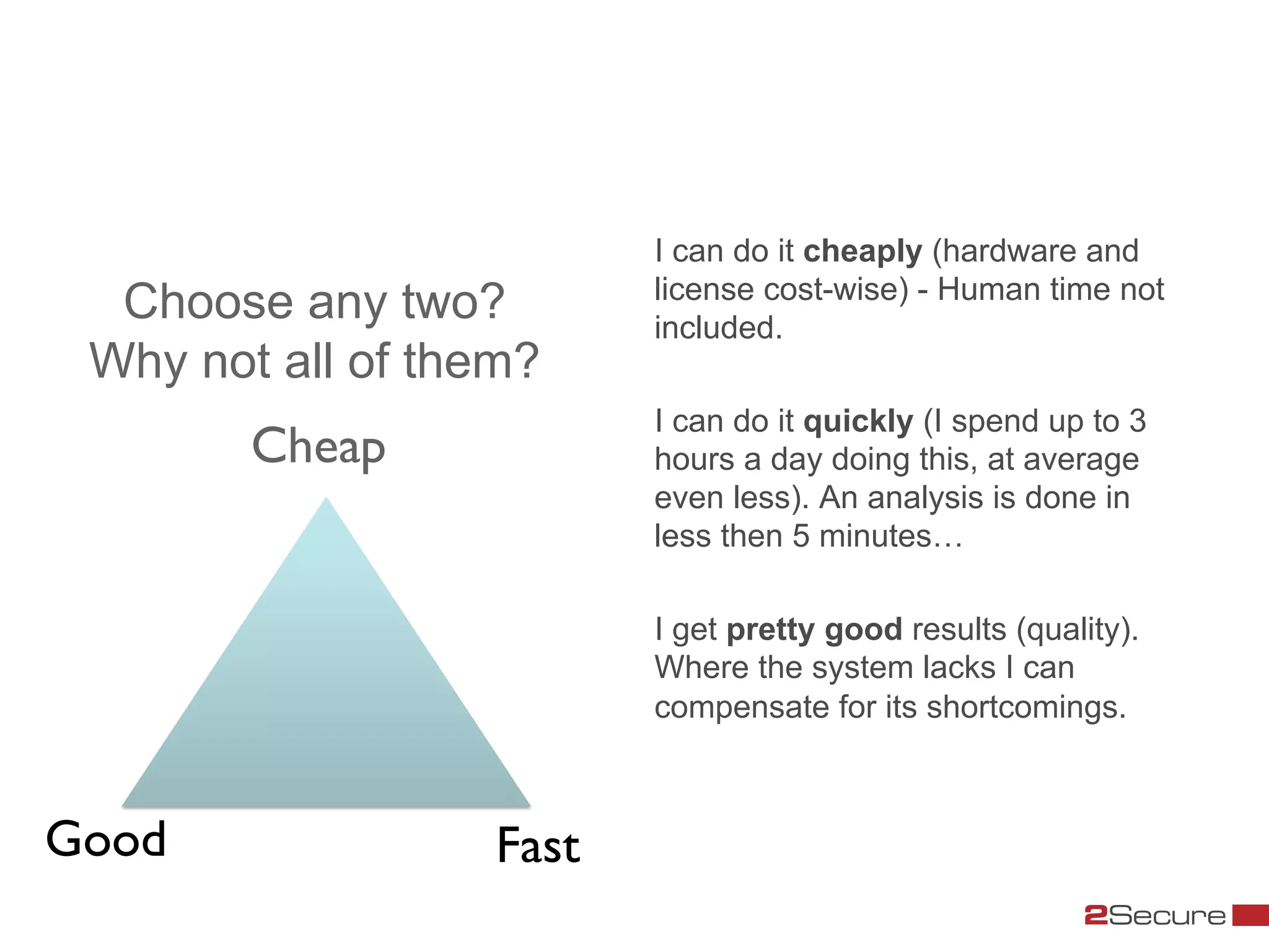 I can do it cheaply (hardware and
                               license cost-wise) - Human time not
   Choose any two?             included.
  Why not all of them?
                               I can do it quickly (I spend up to 3
          Cheap	

             hours a day doing this, at average
                               even less). An analysis is done in
                               less then 5 minutes…

                               I get pretty good results (quality).
                               Where the system lacks I can
                               compensate for its shortcomings.



Good	

              Fast	

 