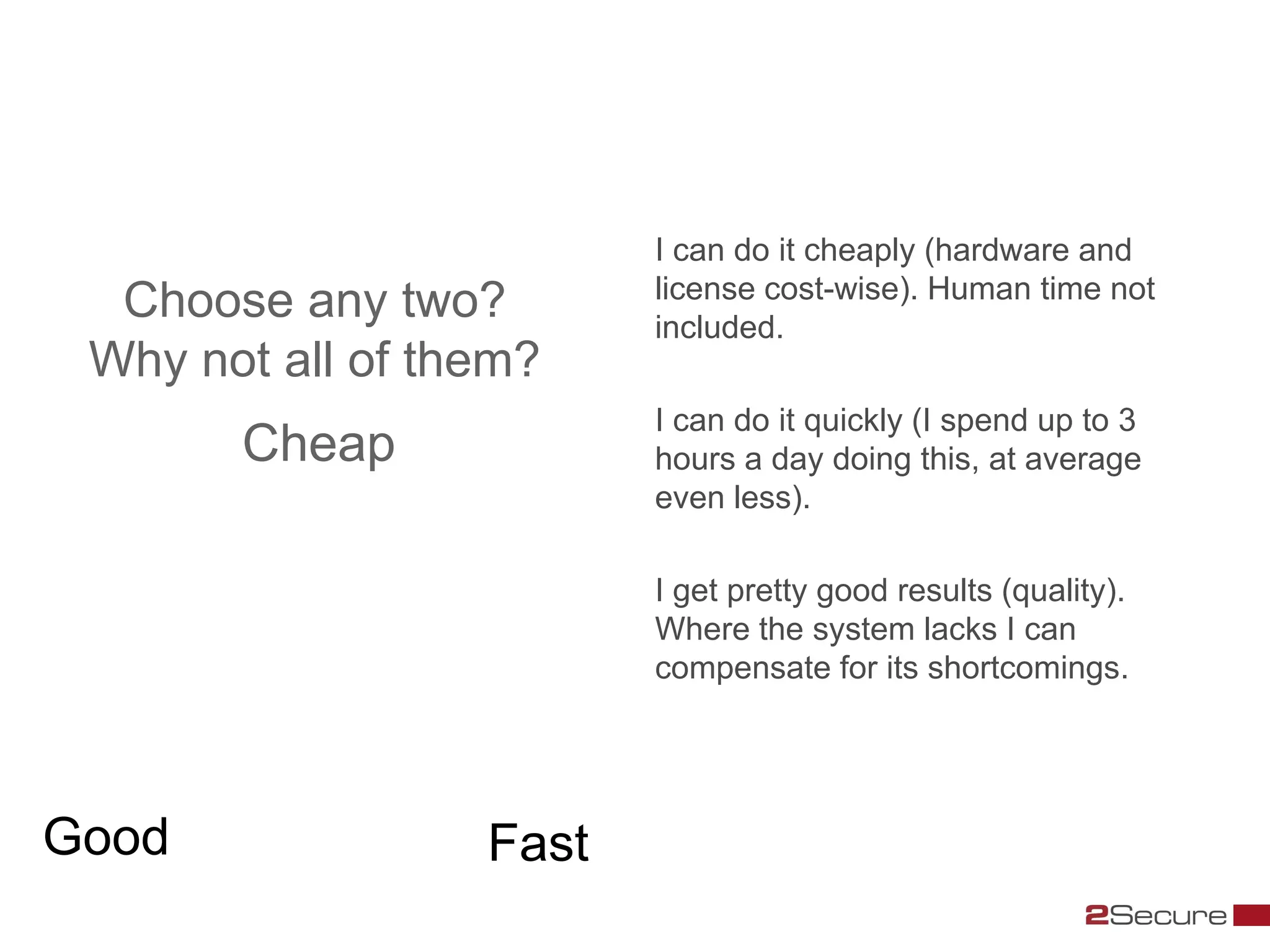 I can do it cheaply (hardware and
                         license cost-wise). Human time not
  Choose any two?        included.
 Why not all of them?
                         I can do it quickly (I spend up to 3
       Cheap             hours a day doing this, at average
                         even less).

                         I get pretty good results (quality).
                         Where the system lacks I can
                         compensate for its shortcomings.




Good              Fast
 