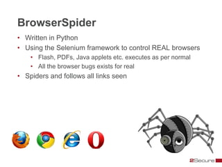 BrowserSpider
• Written in Python
• Using the Selenium framework to control REAL browsers
    • Flash, PDFs, Java applets etc. executes as per normal
    • All the browser bugs exists for real
• Spiders and follows all links seen
 