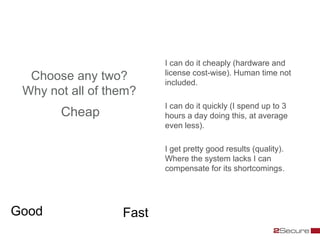 I can do it cheaply (hardware and
                         license cost-wise). Human time not
  Choose any two?        included.
 Why not all of them?
                         I can do it quickly (I spend up to 3
       Cheap             hours a day doing this, at average
                         even less).

                         I get pretty good results (quality).
                         Where the system lacks I can
                         compensate for its shortcomings.




Good              Fast
 