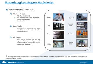 Martrade Logistics Belgium NV: Activities3) 	INTERNATIONALTRANSPORTA)    Maritime Freight   FCL (Full Containers)	   LCL (Consolidation – Part shipments)   RORO (Rolling Cargo)   Break-BulkCross-Trade	Wherever is the location of your cargo, we will find a solution to send it to the consignee’s place. Air Freight	your time is counted: we can also organize the shipment of your goods on the next flight in order that you can respect your deadline..27/09/2011       Pipes             Coils              Steel	     Plates          Heavy lift          General Cargo        Containers           Rolling   Cargo  Our network and our excellent relations with the shipping lines permit us to offer you low prices for the imports or exports of your goods.