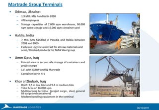Martrade Group TerminalsOdessa, Ukraine: 1,9 Mill. Mts handled in 2008470 employeesStorage capacities of 7.000 sqm warehouse, 90.000 sqm open storage and 10.000 sqm container yardHaldia, India7 Mill. Mtshandled in Paradip and Haldia between 2008 and 2009.Exclusive Logistics contract for all raw materials and semi / finished products for TATA Steel groupUmm Qasr, IraqFenced area to secure safe storage of containers and project cargoJ.V. with GLOW and IQ MartradeContainer berth N°5Khor al Zhubair, IraqDraft: 7,5 m low tide and 9.2 m medium tideTotal Area of  86,000 sqmMultipurpose terminal  (project cargo , steel, general BB cargo and containers)Modern handling equipment in the terminal27/09/2011