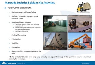 Martrade Logistics Belgium NV: ActivitiesPORT/QUAY OPERATIONSDischarging ex-truck/barge/rail carStuffing / Stripping / transport of any container typesHandling of heavy lift cargoTechnical support of our own technical departmentOur experts (port-captains) can supervise the delicate operationsLashing and SecuringPacking/ Re-packingPalletizationWeighingFumigationQuays transfer / various transports in the port27/09/2011 We control and handle your cargo very carefully, our regular follow-up of the operations ensures a maximum security for your cargo. 