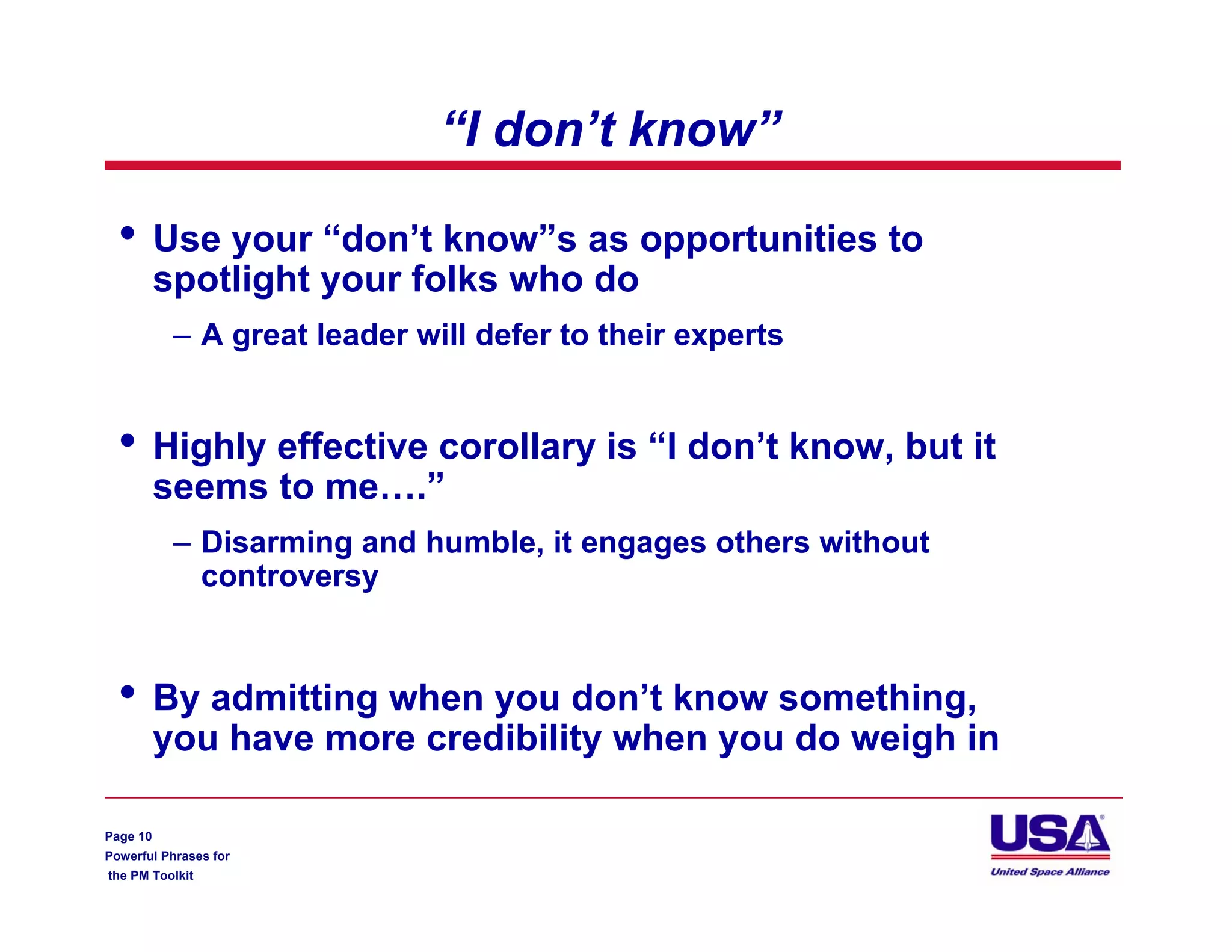 “I don’t know”

  •       Use your “don’t know”s as opportunities to
          spotlight your folks who do
           – A great leader will defer to their experts


  •       Highly effective corollary is “I don’t know, but it
          seems to me….”
           – Disarming and humble, it engages others without
             controversy


  •       By admitting when you don’t know something,
          you have more credibility when you do weigh in

Page 10
Powerful Phrases for
the PM Toolkit
 