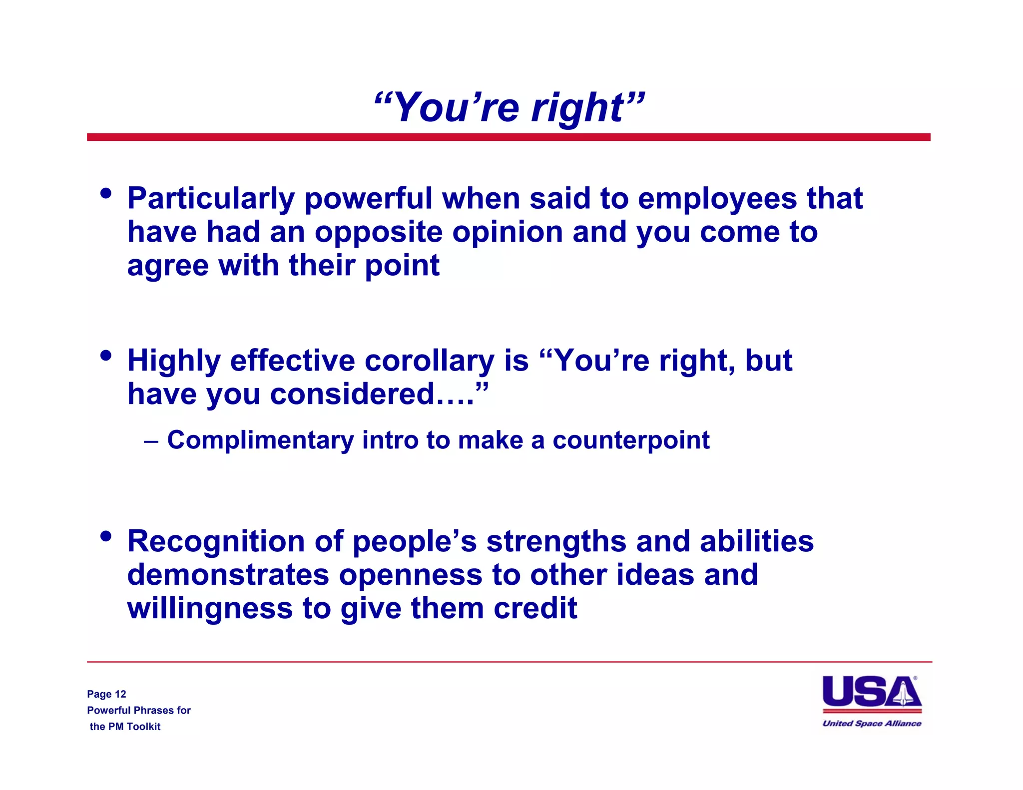“You’re right”

  •       Particularly powerful when said to employees that
          have had an opposite opinion and you come to
          agree with their point


  •       Highly effective corollary is “You’re right, but
          have you considered….”
           – Complimentary intro to make a counterpoint


  •       Recognition of people’s strengths and abilities
          demonstrates openness to other ideas and
          willingness to give them credit

Page 12
Powerful Phrases for
the PM Toolkit
 