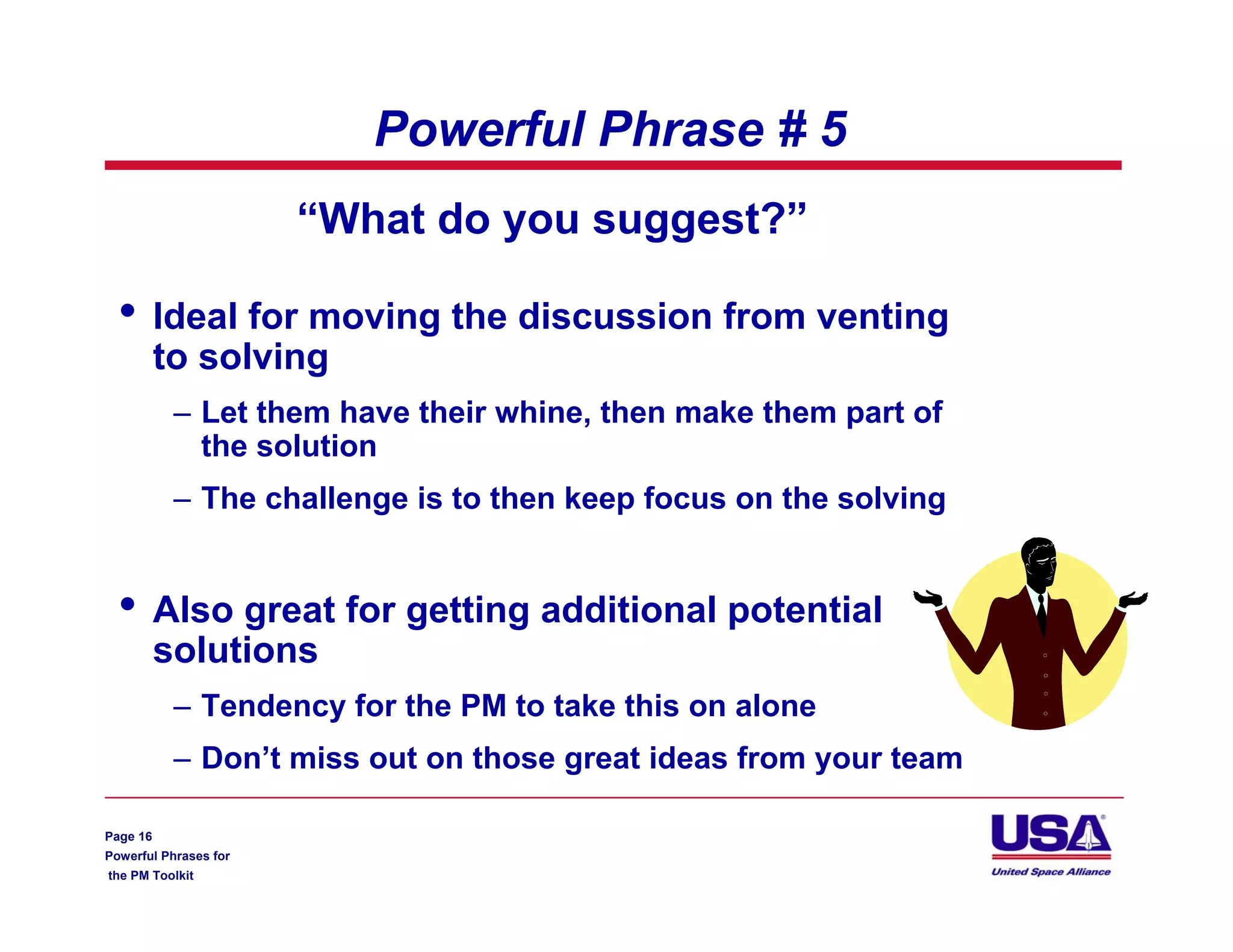 Powerful Phrase # 5
                       “What do you suggest?”

  •       Ideal for moving the discussion from venting
          to solving
           – Let them have their whine, then make them part of
             the solution
           – The challenge is to then keep focus on the solving


  •       Also great for getting additional potential
          solutions
           – Tendency for the PM to take this on alone
           – Don’t miss out on those great ideas from your team

Page 16
Powerful Phrases for
the PM Toolkit
 