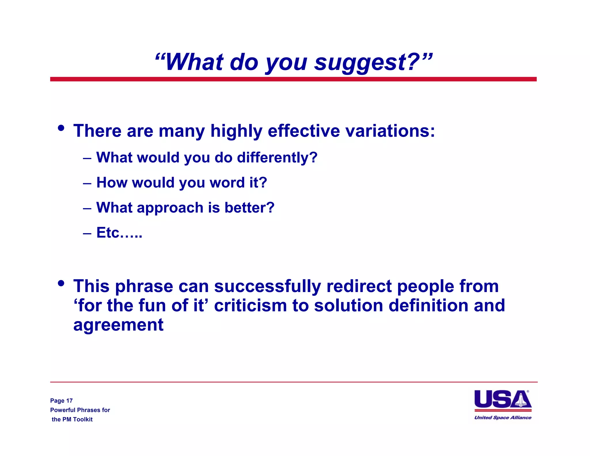 “What do you suggest?”

  •       There are many highly effective variations:
           – What would you do differently?
           – How would you word it?
           – What approach is better?
           – Etc…..


  •       This phrase can successfully redirect people from
          ‘for the fun of it’ criticism to solution definition and
          agreement



Page 17
Powerful Phrases for
the PM Toolkit
 