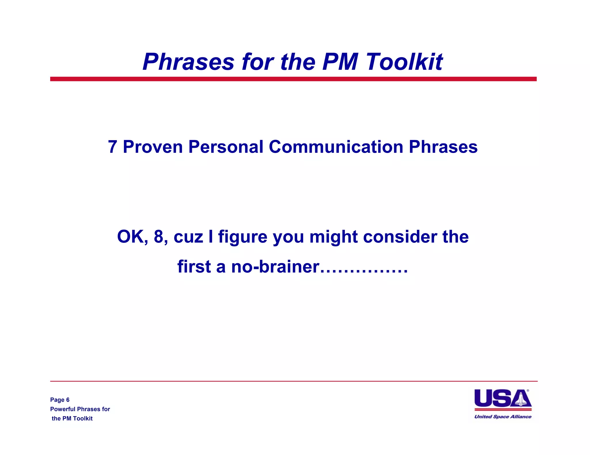 Phrases for the PM Toolkit


                   7 Proven Personal Communication Phrases




                       OK, 8, cuz I figure you might consider the
                              first a no-brainer……………




Page 6
Powerful Phrases for
the PM Toolkit
 