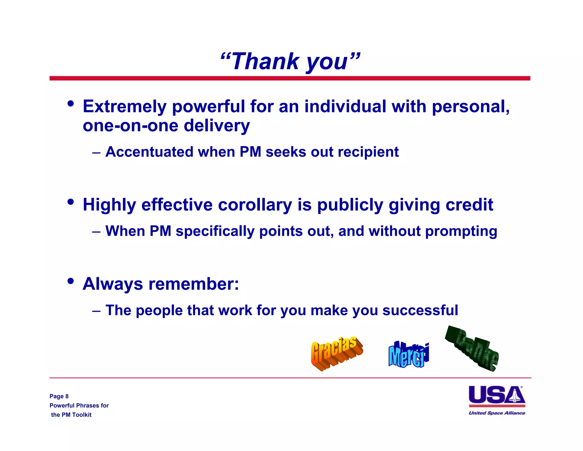 “Thank you”
     •     Extremely powerful for an individual with personal,
           one-on-one delivery
                 – Accentuated when PM seeks out recipient


     •     Highly effective corollary is publicly giving credit
                 – When PM specifically points out, and without prompting


     •     Always remember:
                 – The people that work for you make you successful




Page 8
Powerful Phrases for
the PM Toolkit
 