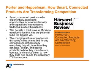 Porter and Heppelman: How Smart, Connected
Products Are Transforming Competition
• Smart, connected products offer
exponentially expanding
opportunities for new functionality
and capabilities that transcend
traditional product boundaries.
• This heralds a third wave of IT-driven
transformation that has the potential
to be the biggest yet.
• The changing nature of products is
disrupting value chains and forcing
companies to rethink nearly
everything they do, from how they
conceive, design, and source
products; to how they manufacture,
operate, and service them; to how
they build and secure the necessary
IT infrastructure.
 