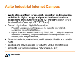 Aalto Industrial Internet Campus
• World-class platform for research, education and innovation
activities in digital design and production based on close
encounters of manufacturing and ICT industries (akin to “Co-
location Centre” concept of EIT ICT Labs)
• Suberb physical and digital infrastructure
– Physical: Lab spaces, working spaces for students, innovators &
companies, networking facilities, …
– Digital: Fixed and wireless networks (LTE/4G, 5G, …), ubiquitous outdoor
and indoor positioning, ubiquitous sensors for tracking activities, cloud
services, data analysis services, …
• Open to students, researchers, and innovators inside and outside
Aalto
• Landing and growing space for industry, SME’s and start-ups
• Linked to relevant international networks (e.g., EIT)
 