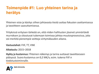 Toimenpide #1: Luo yhteinen tarina ja herätys
Yhteinen visio ja käsitys siihen johtavasta tiestä auttaa fokusten asettamisessa
ja tavoitteen saavuttamisessa.
Yrityksissä erityisen tärkeää on, että niiden hallitusten jäsenet ymmärtävät
murroksen ja sitoutuvat tukemaan toimivaa johtoa muutosprosessissa, joka
voi merkitä pienempiä voittoja siirtymäkauden aikana.
Vastuutahot: FIIF, TT, VNK
Aikataulu: 2015–2018
Hyöty ja kustannus: Yhteinen näkemys ja tarina auttavat tavoitteeseen
pääsyssä. Suora kustannus on 0,2 M€/v, esim. tukena FIIF:n
tiedotustoiminnalle.
Toimenpide #1: Luo yhteinen tarina ja
herätys
 