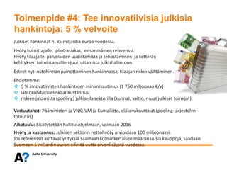 Toimenpide #4: Tee innovatiivisia julkisia hankintoja: 5 % velvoite
Julkiset hankinnat n. 35 miljardia euroa vuodessa.
Hyöty toimittajalle: pilot-asiakas, ensimmäinen referenssi.
Hyöty tilaajalle: palveluiden uudistamista ja tehostaminen ja ketterän
kehityksen toimintamallien juurruttamista julkishallintoon.
Esteet nyt: ostohinnan painottaminen hankinnassa, tilaajan riskin välttäminen.
Ehdotamme:
 5 % innovatiivisten hankintojen minimivaatimus (1 750 miljoonaa €/v)
 lähtökohdaksi elinkaarikustannus
 riskien jakamista (pooling) julkisella sektorilla (kunnat, valtio, muut julkiset toimijat)
Vastuutahot: Pääministeri ja VNK; VM ja Kuntaliitto, eläkevakuuttajat (pooling-järjestelyn
toteutus)
Aikataulu: Sisällytetään hallitusohjelmaan, voimaan 2016
Hyöty ja kustannus: Julkisen sektorin nettohyöty arvioidaan 100 miljoonaksi.
Jos referenssit auttavat yrityksiä saamaan kolminkertaisen määrän uusia kauppoja, saadaan
Suomeen 5 miljardin euron edestä uutta arvonlisäystä vuodessa.
Toimenpide #4: Tee innovatiivisia julkisia
hankintoja: 5 % velvoite
 