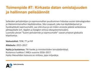 Toimenpide #7: Kirkasta datan omistajuuden ja hallinnan pelisäännöt
Selkeiden pelisääntöjen ja sopimusmallien puuttuminen hidastaa uusien teknologioiden
ja liiketoimintamallien käyttöönottoa. Siksi osapuoli, joka tuo käyttökelpoiset ja
hyväksyttävät sopimusmallit, saa siitä etua ja voi niiden ansiosta päästä verkostossa
johtopaikalle (vrt. Applen ja Googlen omissa ekosysteemeissään).
Luomalla yleiset ”Suomi pelisäännöt ja sopimusmallit” saavat yritykset globaalia
kilpailuetua.
Vastuutahot: TEM, TT ja FIIF
Aikataulu: 2015–2017
Hyöty ja kustannus: TKI-hanke ja ministeriöiden lainsäädäntötyö.
Kustannus luokkaa 1 M€/v vuosina 2016–2017.
Hyöty liikevaihdon kasvuna on mittava, jopa miljardeja.
Toimenpide #7: Kirkasta datan omistajuuden
ja hallinnan pelisäännöt
 