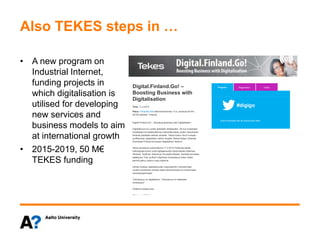 Also TEKES steps in …
• A new program on
Industrial Internet,
funding projects in
which digitalisation is
utilised for developing
new services and
business models to aim
at international growth
• 2015-2019, 50 M€
TEKES funding
Digital.Finland.Go! –
Boosting Business with
Digitalisation
Time: 11.3.2015
Place: Finlandia Hall (Mannerheimintie 13 e, entrance M1/K1,
00100 Helsinki, Finland)
Digital.Finland.Go! – Boosting Business with Digitalisation
Digitaalisuus luo uuden globaalin aikakauden. Se tuo mukanaan
toistaiseksi tunnistamattomia mahdollisuuksia, joiden vaikutukset
leviävät jokaiselle elämän alueelle. Tekes kutsuu Sinut mukaan
surffaamaan digitaalisen aallon harjalle. Rakennetaan yhdessä
Suomesta Pohjois-Euroopan digitaalinen keskus!
Tekes lanseeraa keskiviikkona 11.3.2015 Finlandia-talolla
Helsingissä kolme uutta digitaalisuutta hyödyntävää ohjelmaa:
5thGear, Teollinen internet ja Terveyttä biteistä. Samalla kerrotaan
päättyvien Trial- ja BioIT-ohjelmien tuloksista ja miten niiden
perintö jatkuu osana uusia ohjelmia.
Lähde mukaan digitaalisuuden etujoukkoihin verkottumaan
muiden pioneerien kanssa sekä inspiroitumaan ja innostumaan
menestystarinoista!
Tulevaisuus on digitaalinen. Tulevaisuus on käsissäsi.
Ilmoittaudu!
Ohjelma tulossa pian.
Ohjelmapäälliköt:
5thGear
Mika Klemettinen
Puh. +358 50 5577 647
mika.klemettinen@tekes.fi
Teollinen internet – liiketoiminnan vallankumous
Kari Penttinen
Puh. +358 50 5577 916
kari.penttinen@tekes.fi
Terveyttä biteistä
Auli Pere
Event schedule will be announced later.
Registration TwitterProgram
 