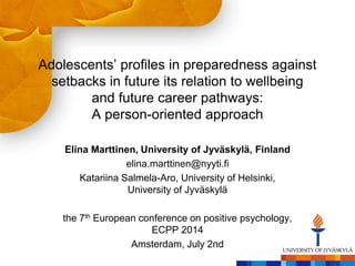 Adolescents’ profiles in preparedness against
setbacks in future its relation to wellbeing
and future career pathways:
A person-oriented approach
Elina Marttinen, University of Jyväskylä, Finland
elina.marttinen@nyyti.fi
Katariina Salmela-Aro, University of Helsinki,
University of Jyväskylä
the 7th European conference on positive psychology,
ECPP 2014
Amsterdam, July 2nd
 